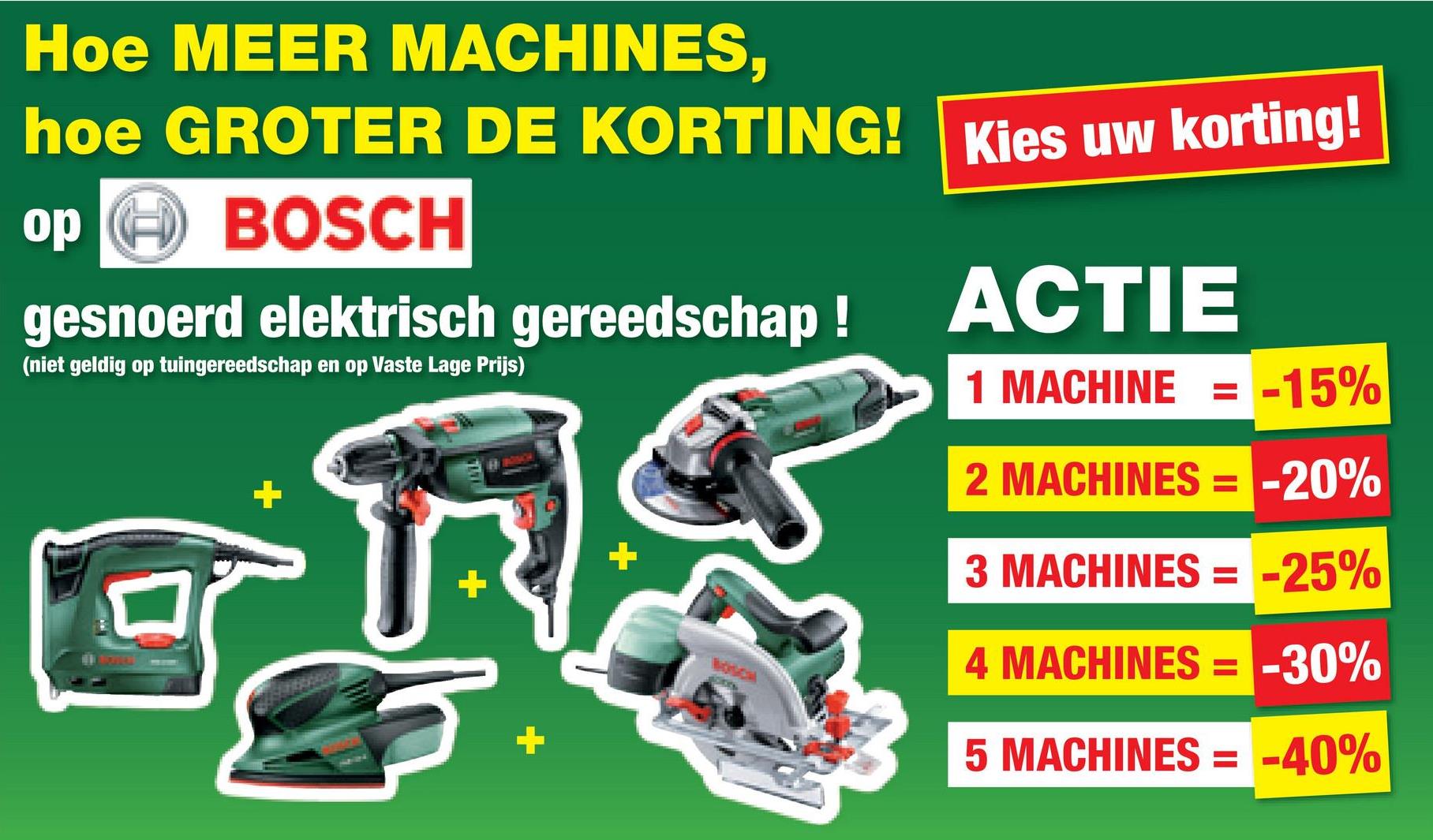 Hoe MEER MACHINES,
hoe GROTER DE KORTING! Kies uw korting!
op
BOSCH
gesnoerd elektrisch gereedschap !
(niet geldig op tuingereedschap en op Vaste Lage Prijs)
ACTIE
1 MACHINE = = -15%
2 MACHINES = -20%
+
+
3 MACHINES = -25%
Boscal
4 MACHINES = -30%
5 MACHINES = -40%