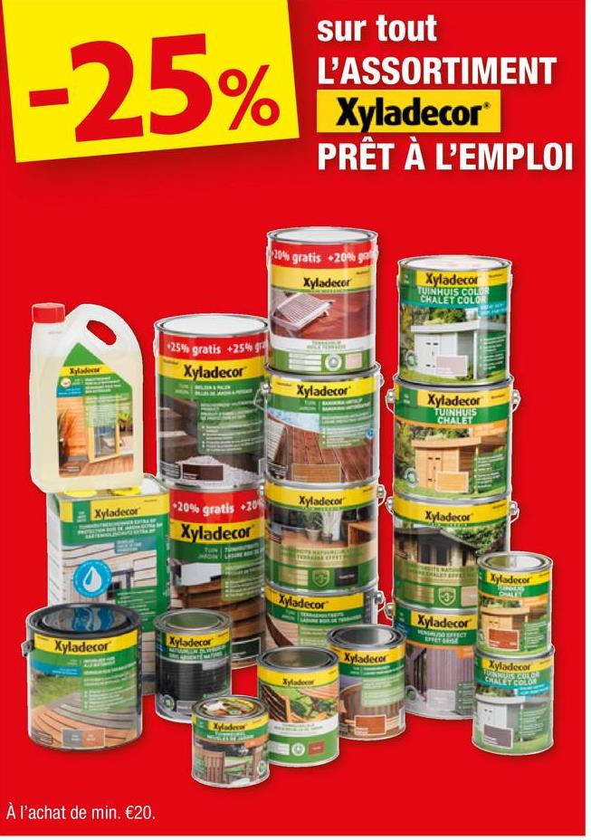 -25%
sur tout
L'ASSORTIMENT
Xyladecor®
PRÊT À L'EMPLOI
20% gratis +20% g
Xyladecor
Xyladecor
TUINHUIS COLOR
CHALET COLOR
Xyladec
25% gratis +25% gra
Xyladecor
O
Xyladecor
Xyladecor
TUINHUIS
CHALET
Xyladecor
20% gratis +20%
Xyladecor
Xyladecor
Xyladecor
Xyladecor
Xyladecor
À l'achat de min. €20.
Xyladec
Xyladecor
Xyladecor
Xyladecor
Xyladecor
ENG EFFECT
SPET BRISE
Xyladecor
CHALET COLOR