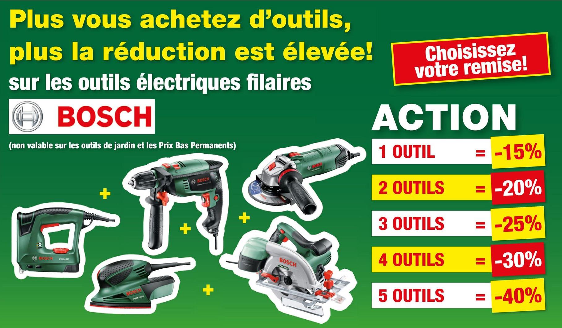 Plus vous achetez d'outils,
plus la réduction est élevée!
sur les outils électriques filaires
④BOSCH
(non valable sur les outils de jardin et les Prix Bas Permanents)
Choisissez
votre remise!
ACTION
1 OUTIL
A BOSCH
BOSCH
BOSCH
+
= -15%
BORGH
2 OUTILS
= -20%
3 OUTILS
= -25%
BOSCH
4 OUTILS
= -30%
5 OUTILS
= -40%