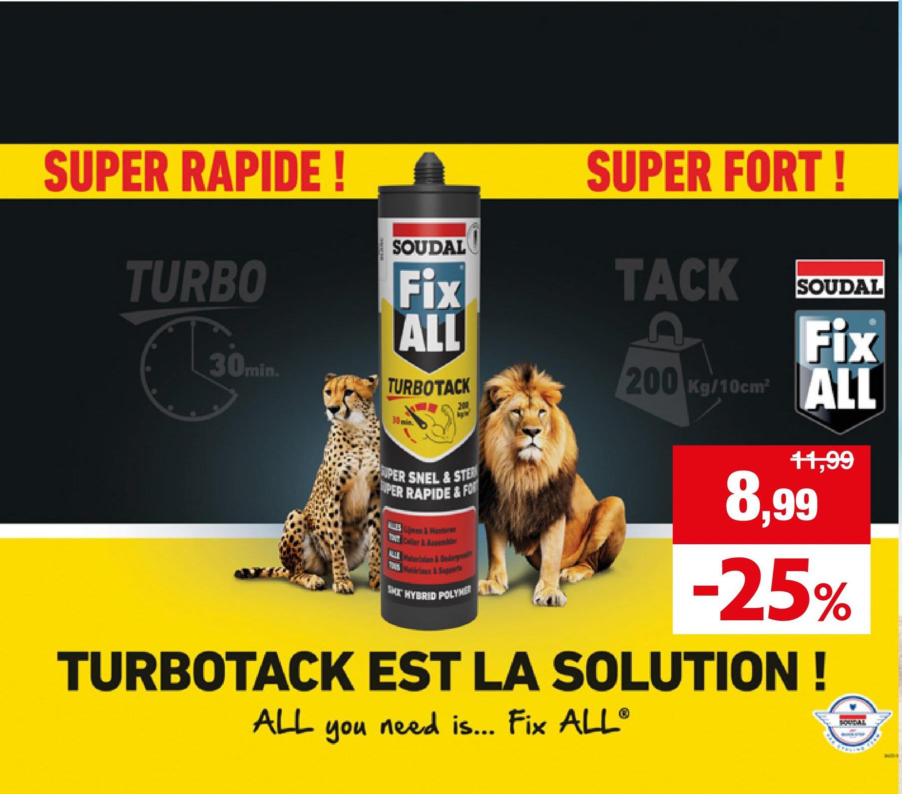 SUPER RAPIDE!
TURBO
30min.
C
SOUDAL
Fix
ALL
TURBOTACK
min.
200
1
SUPER SNEL & STE
PER RAPIDE&FOR
Coller & Assembler
ALL Materialien & Onderpred
Matériaux & Supp
SMT HYBRID POLYMER
SUPER FORT!
TACK
SOUDAL
Fix
200 Kg/10cm ALL
11,99
8,99
-25%
TURBOTACK EST LA SOLUTION!
ALL
you
need is... Fix ALL®
SOUDAL
*** STRLING