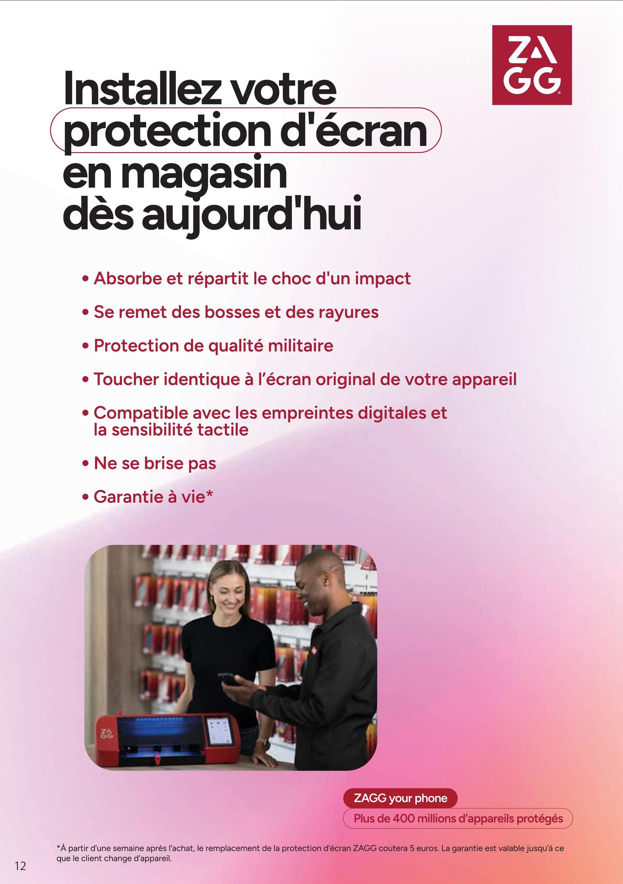 12
ZA
GG
Installez votre
protection d'écran
en magasin
dès aujourd'hui
• Absorbe et répartit le choc d'un impact
• Se remet des bosses et des rayures
• Protection de qualité militaire
• Toucher identique à l'écran original de votre appareil
• Compatible avec les empreintes digitales et
la sensibilité tactile
• Ne se brise pas
• Garantie à vie*
ZAGG your phone
Plus de 400 millions d'appareils protégés
*À partir d'une semaine après l'achat, le remplacement de la protection d'écran ZAGG coutera 5 euros. La garantie est valable jusqu'à ce
que le client change d'appareil.