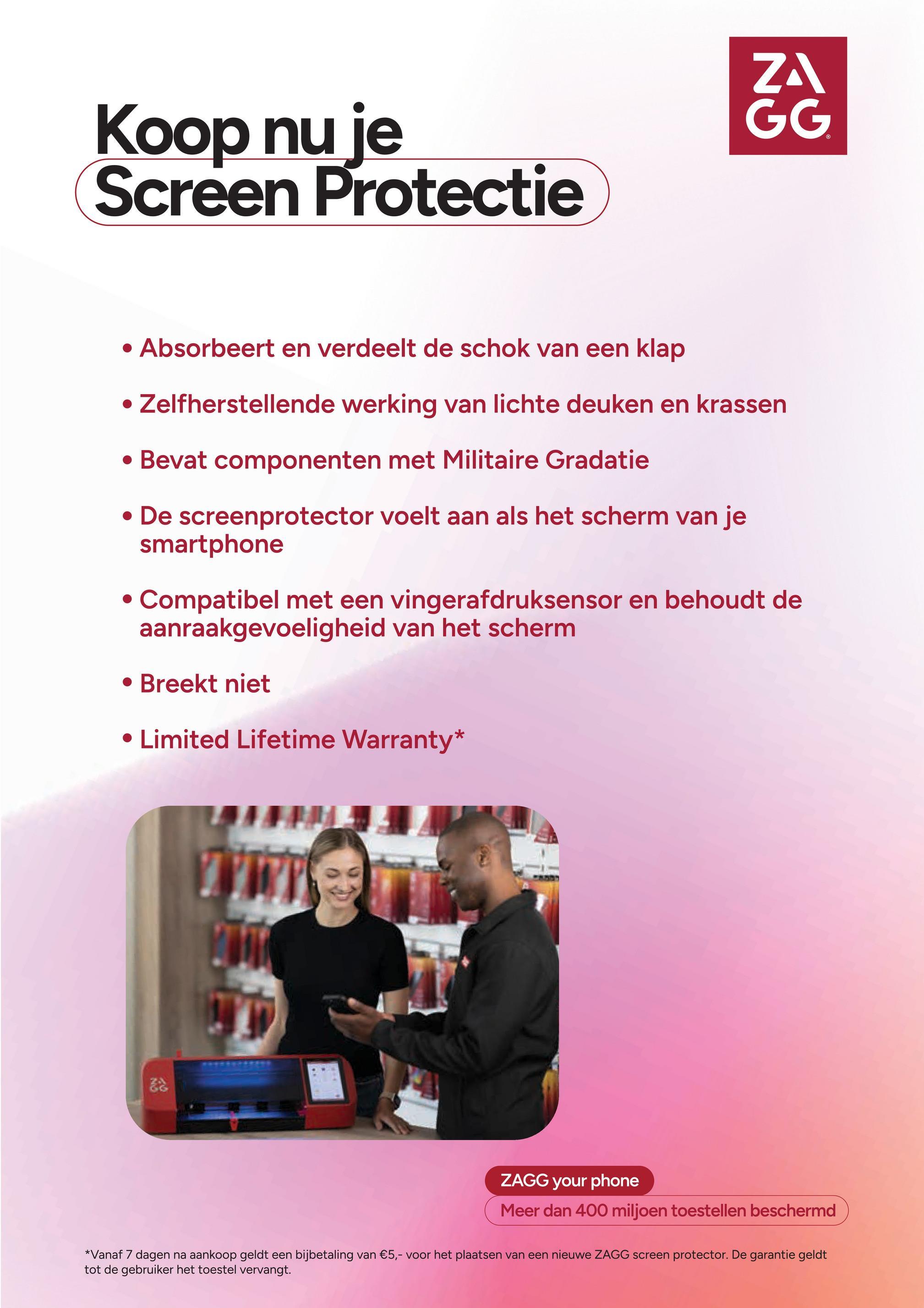Koop nu je
Screen Protectie
ZA
GG
• Absorbeert en verdeelt de schok van een klap
• Zelfherstellende werking van lichte deuken en krassen
• Bevat componenten met Militaire Gradatie
• De screenprotector voelt aan als het scherm van je
smartphone
Compatibel met een vingerafdruksensor en behoudt de
aanraakgevoeligheid van het scherm
• Breekt niet
• Limited Lifetime Warranty*
驼
ZAGG your phone
Meer dan 400 miljoen toestellen beschermd
*Vanaf 7 dagen na aankoop geldt een bijbetaling van €5,- voor het plaatsen van een nieuwe ZAGG screen protector. De garantie geldt
tot de gebruiker het toestel vervangt.