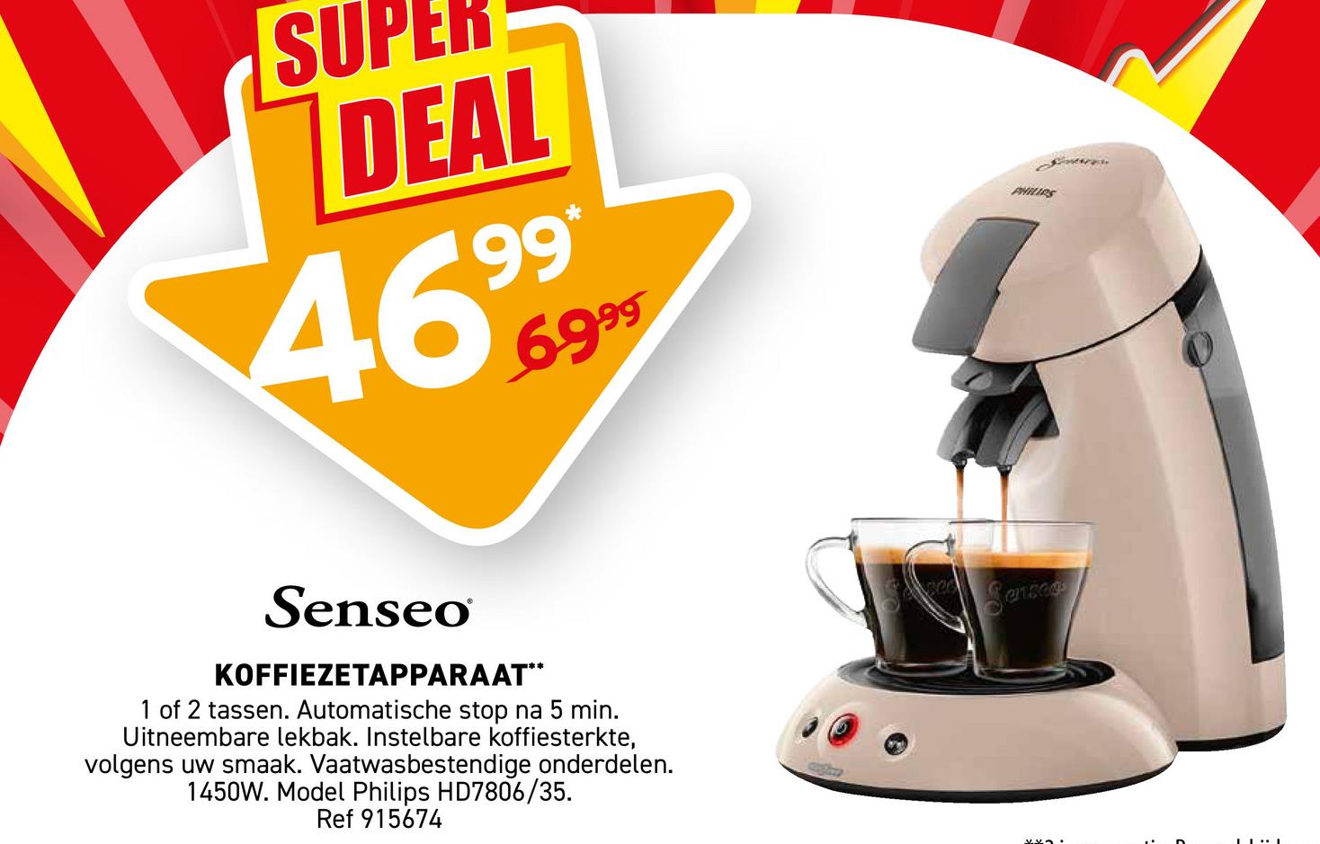 SU
DEAL
4699
*
6999
PHILIPS
Senseo
KOFFIEZETAPPARAAT**
1 of 2 tassen. Automatische stop na 5 min.
Uitneembare lekbak. Instelbare koffiesterkte,
volgens uw smaak. Vaatwasbestendige onderdelen.
1450W. Model Philips HD7806/35.
Ref 915674
Senses