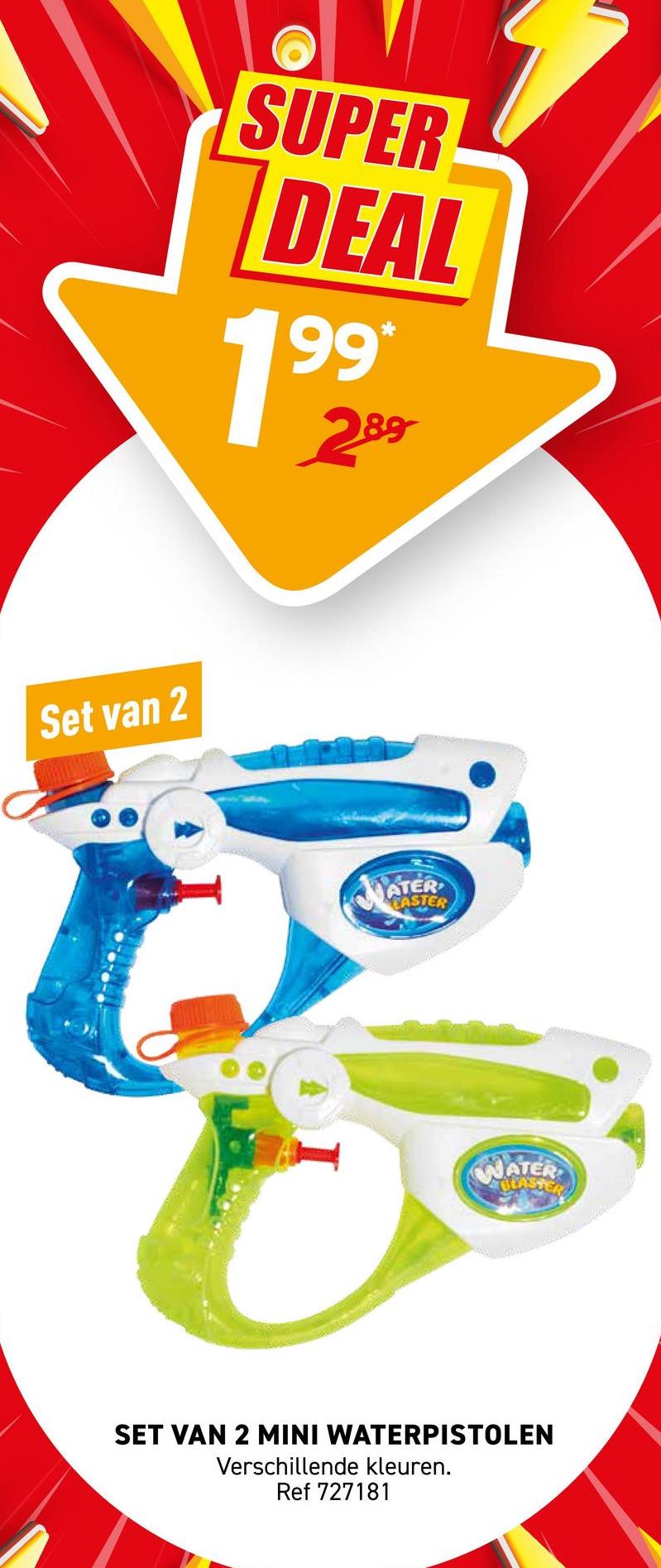 Set van 2
SUPER
DEAL
199
*
289
ATER
EASTER
WATER
BLASTERS
SET VAN 2 MINI WATERPISTOLEN
Verschillende kleuren.
Ref 727181