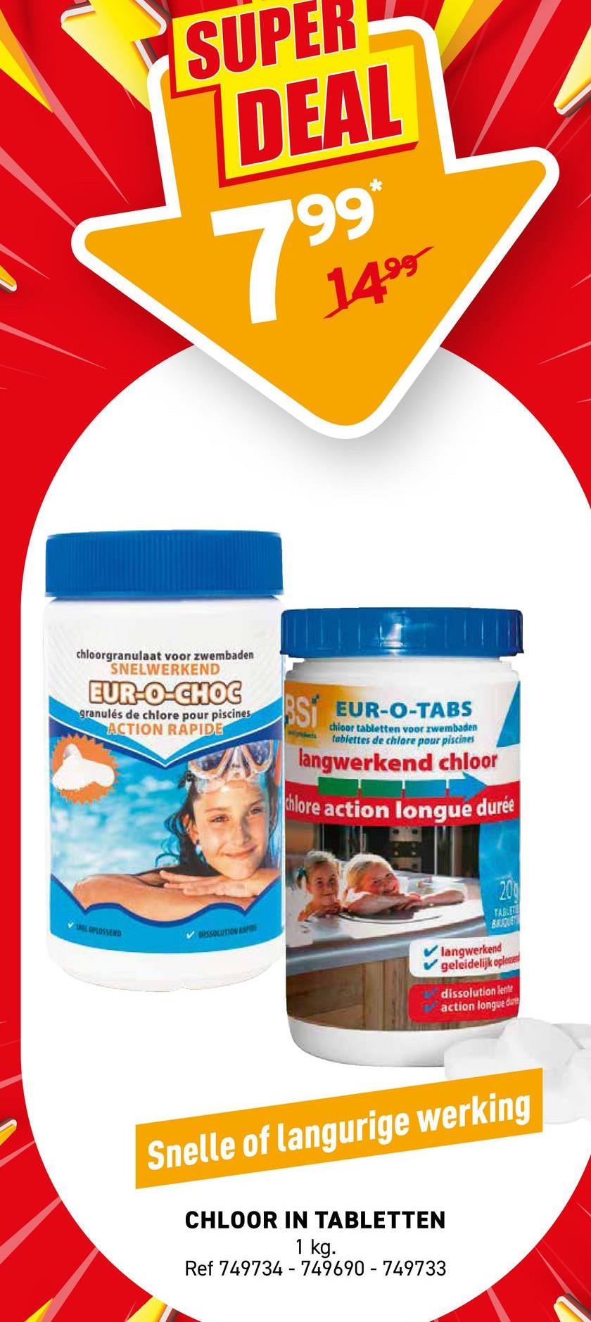 SUPER
DEAL
7
199*
1499
chloorgranulaat voor zwembaden
SNELWERKEND
EUR-O-CHOC
granulés de chlore pour piscines
ACTION RAPIDE
OPLOSSEND
DISSOLUTION AP
SI EUR-O-TABS
chloor tabletten voor zwembaden
tablettes de chlore pour piscines
langwerkend chloor
chlore action longue durée
200
TABLE
BRIQUE
langwerkend
geleidelijk oplesse
dissolution lent
action longue d
Snelle of langurige werking
CHLOOR IN TABLETTEN
1 kg.
Ref 749734-749690-749733
