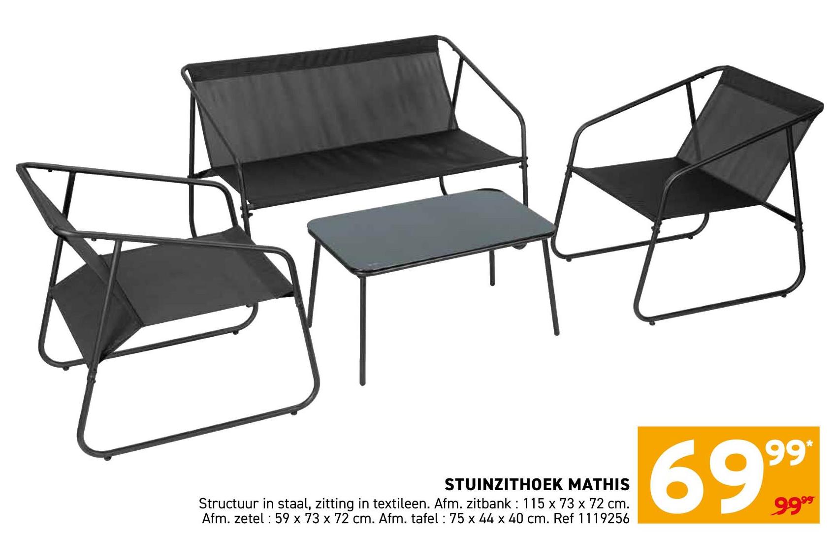 STUINZITHOEK MATHIS
Structuur in staal, zitting in textileen. Afm. zitbank: 115 x 73 x 72 cm.
Afm. zetel 59 x 73 x 72 cm. Afm. tafel: 75 x 44 x 40 cm. Ref 1119256
99*
6999
9999