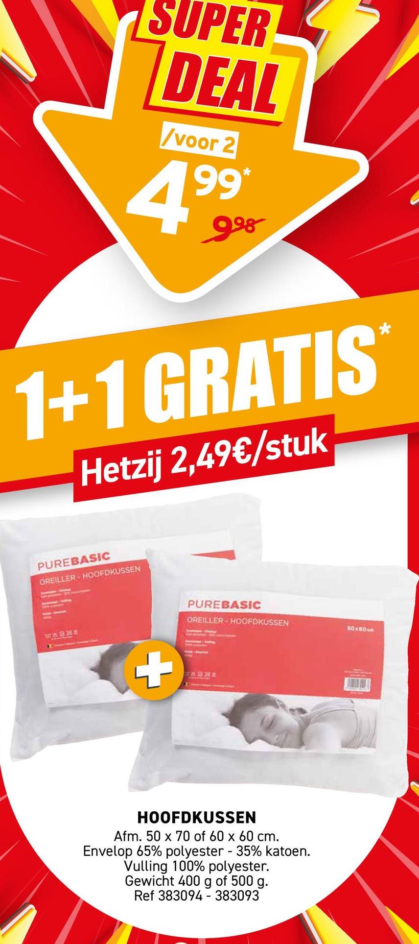 SUPER
DEAL
/voor 2
*
4.999
1+1 GRATIS
Hetzij 2,49€/stuk
*
PUREBASIC
OREILLER HOOFDKUSSEN
WADHA
+
PUREBASIC
OREILLER HOOFDKUSSEN
UXORA
HOOFDKUSSEN
Afm. 50 x 70 of 60 x 60 cm.
Envelop 65% polyester - 35% katoen.
Vulling 100% polyester.
Gewicht 400 g of 500 g.
Ref 383094 - 383093
50x60cm