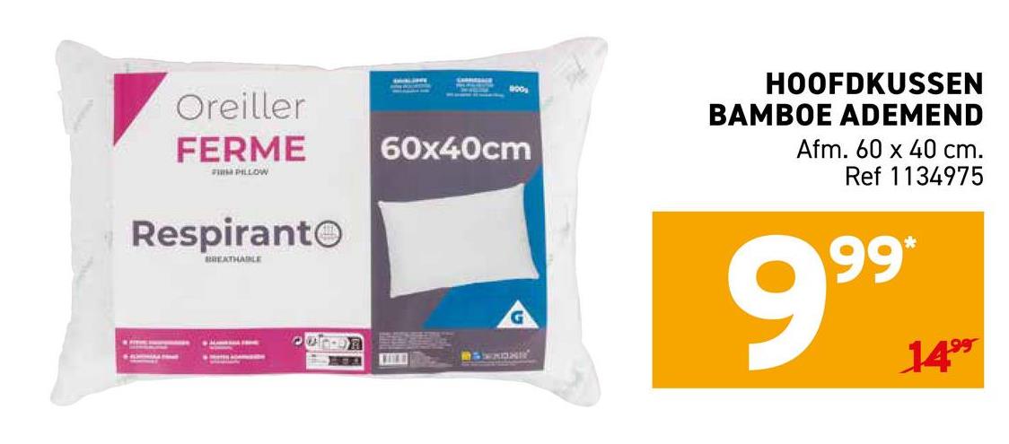 Oreiller
FERME
FIRM PILLOW
60x40cm
Respirant
BREATHABLE
ואמא
000
HOOFDKUSSEN
BAMBOE ADEMEND
Afm. 60 x 40 cm.
Ref 1134975
99*
999
1499