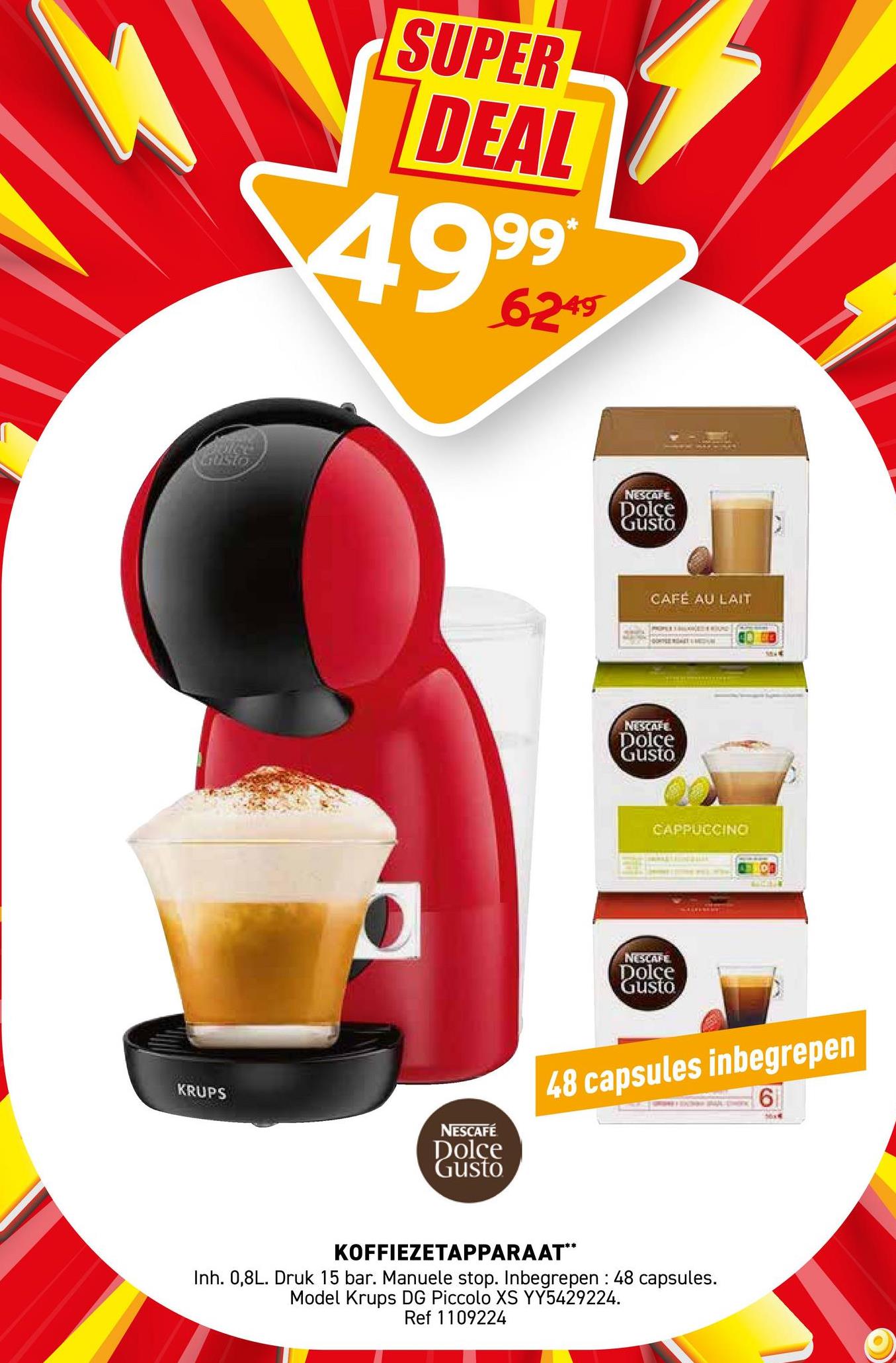 GUSTO
SUPER
DEAL
4999*
6249
KRUPS
NESCAFÉ
Dolce
Gusto
NESCAFE
Dolce
Gusto
CAFÉ AU LAIT
NESCAFE
Dolce
Gusto
CAPPUCCINO
NESCAFE
Dolce
Gusto
48 capsules inbegrepen
KOFFIEZETAPPARAAT**
Inh. 0,8L. Druk 15 bar. Manuele stop. Inbegrepen : 48 capsules.
Model Krups DG Piccolo XS YY5429224.
Ref 1109224
6