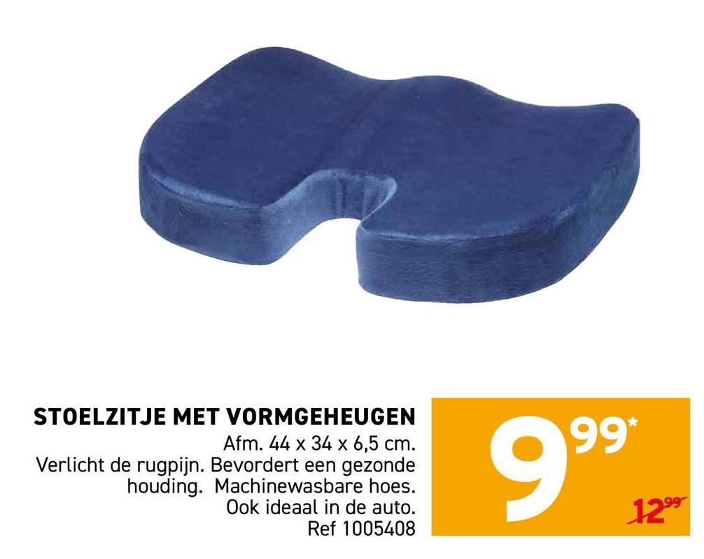 STOELZITJE MET VORMGEHEUGEN
Afm. 44 x 34 x 6,5 cm.
Verlicht de rugpijn. Bevordert een gezonde
houding. Machinewasbare hoes.
Ook ideaal in de auto.
Ref 1005408
9.99 12-
1299