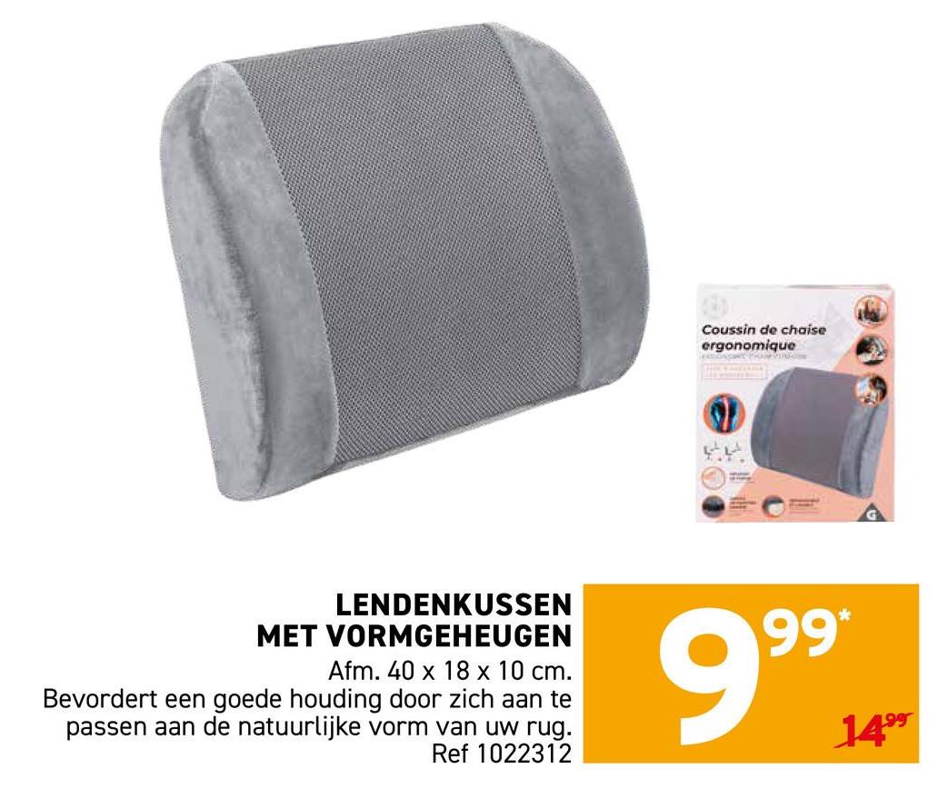 Coussin de chaise
ergonomique
LENDENKUSSEN
MET VORMGEHEUGEN
Afm. 40 x 18 x 10 cm.
Bevordert een goede houding door zich aan te
passen aan de natuurlijke vorm van uw rug.
Ref 1022312
999 14-
1499