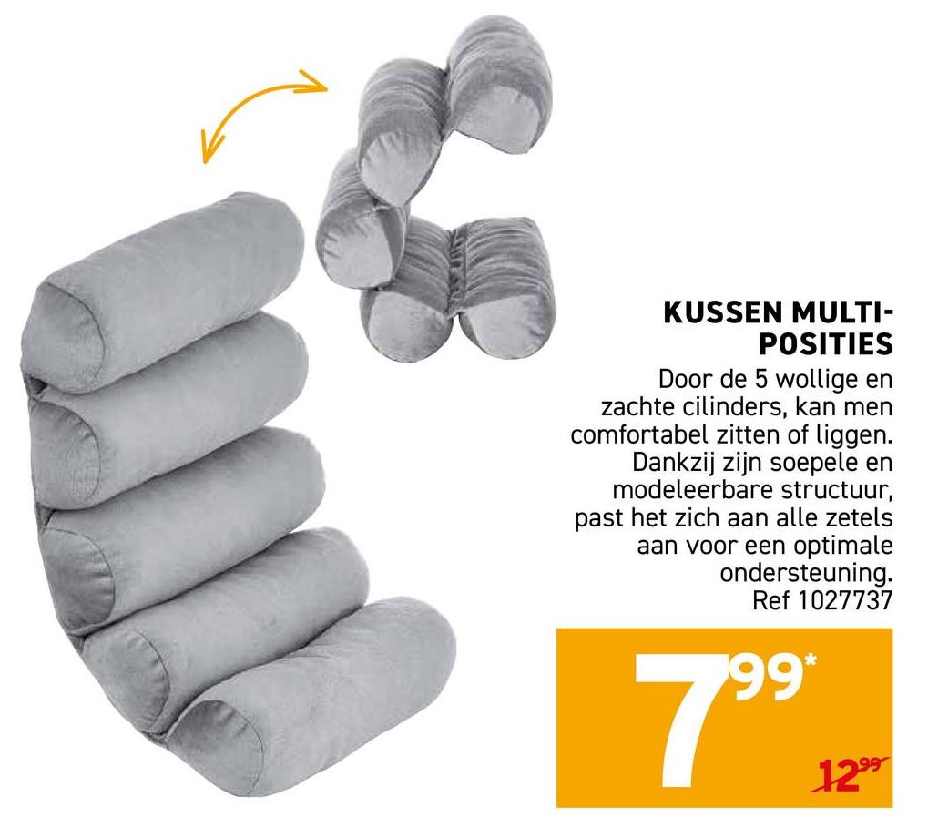 KUSSEN MULTI-
POSITIES
Door de 5 wollige en
zachte cilinders, kan men
comfortabel zitten of liggen.
Dankzij zijn soepele en
modeleerbare structuur,
past het zich aan alle zetels
aan voor een optimale
ondersteuning.
Ref 1027737
99*
1299