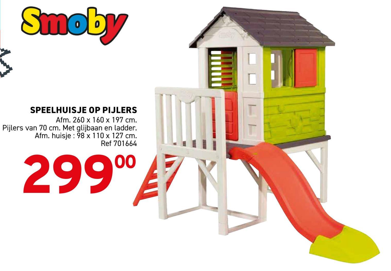 3
Smoby
SPEELHUISJE OP PIJLERS
Afm. 260 x 160 x 197 cm.
Pijlers van 70 cm. Met glijbaan en ladder.
Afm. huisje: 98 x 110 x 127 cm.
Ref 701664
299⁰⁰