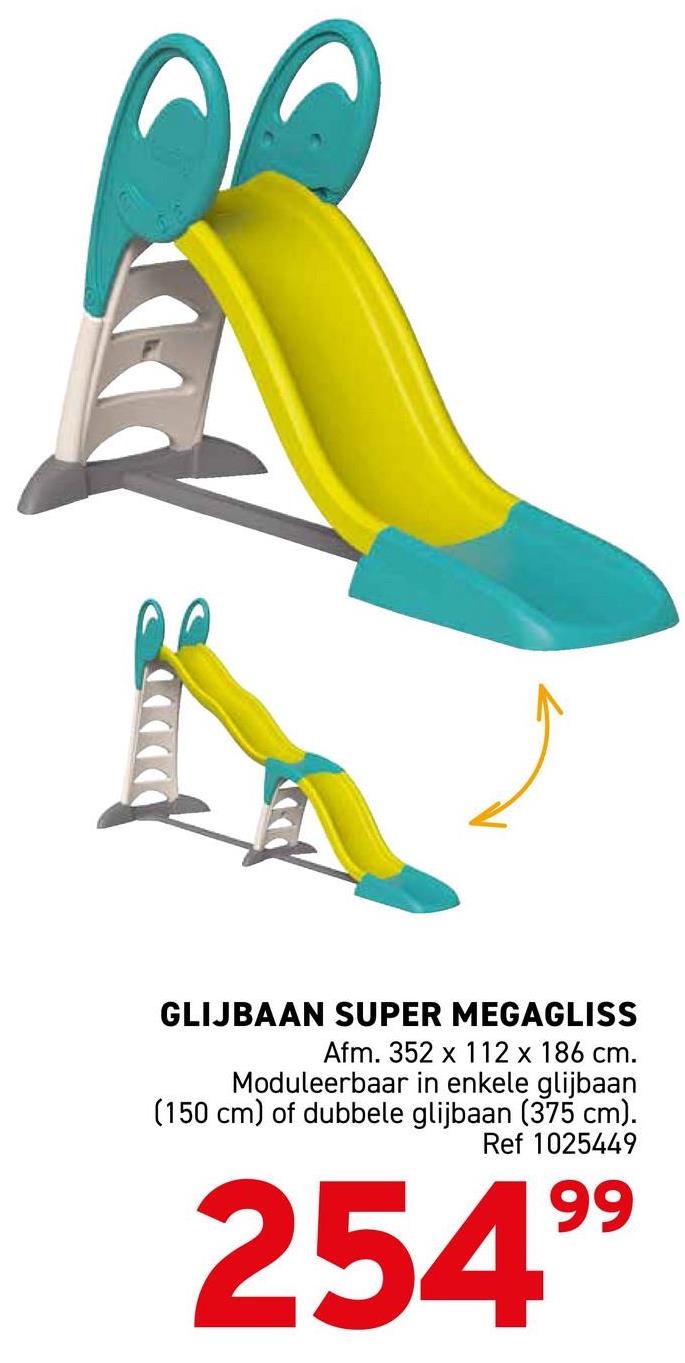 麗
GLIJBAAN SUPER MEGAGLISS
Afm. 352 x 112 x 186 cm.
Moduleerbaar in enkele glijbaan
(150 cm) of dubbele glijbaan (375 cm).
Ref 1025449
25499