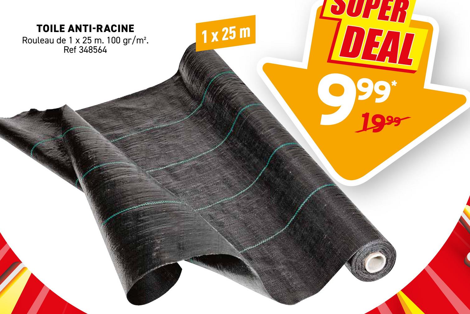 TOILE ANTI-RACINE
Rouleau de 1 x 25 m. 100 gr/m².
Ref 348564
1 x 25 m
ER
DEAL
99*
1999