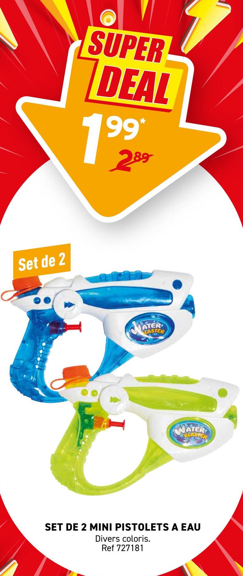 Set de 2
SUPER
DEAL
199
*
289
ATER
EASTER
WATER
BLASTERS
SET DE 2 MINI PISTOLETS A EAU
Divers coloris.
Ref 727181