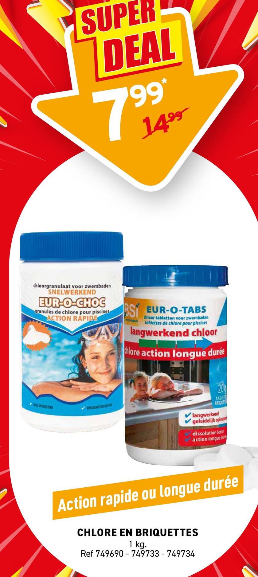 SUPER
DEAL
7
199*
1499
chloorgranulaat voor zwembaden
SNELWERKEND
EUR-O-CHOC
granulés de chlore pour piscines
ACTION RAPIDE
OPLOSSEND
DISSOLUTION AP
SI EUR-O-TABS
chloor tabletten voor zwembaden
tablettes de chlore pour piscines
langwerkend chloor
chlore action longue durée
200
TABLE
BRIQUE
langwerkend
geleidelijk oplesse
dissolution lent
action longue d
Action rapide ou longue durée
CHLORE EN BRIQUETTES
1 kg.
Ref 749690 749733-749734
-