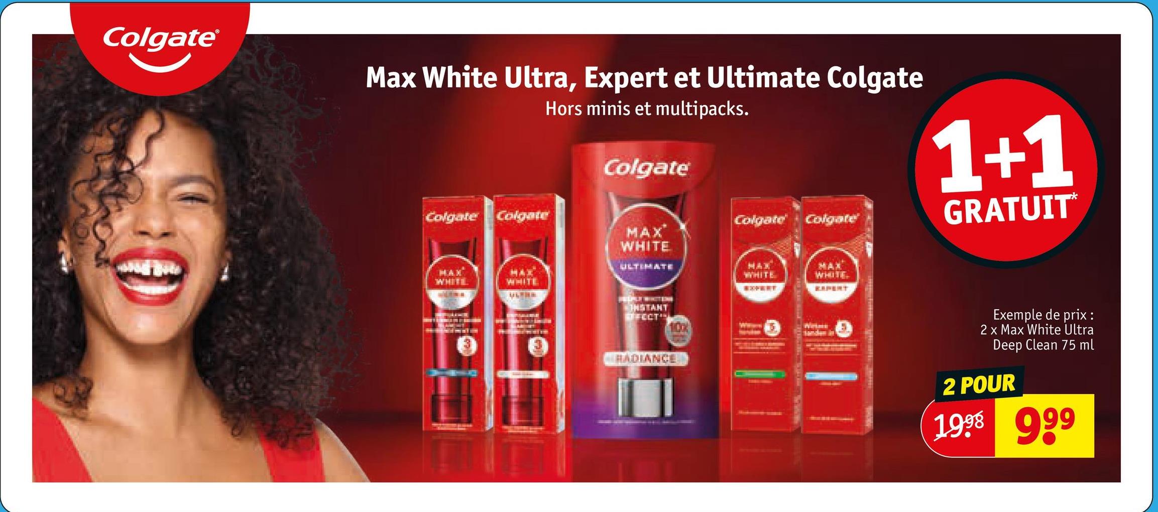Colgate®
Max White Ultra, Expert et Ultimate Colgate
Hors minis et multipacks.
Colgate
1+1
Colgate Colgate
Colgate
Colgate
GRATUIT*
MAX
WHITE
ULTIMATE
MAX
WHITL
HAX
WHITE
L
MAX
WHITE
ROPERT
MAX
WHITE
REPERT
INSTANT
RECT
100%
Weine
Sanden in
RADIANCE
Exemple de prix:
2 x Max White Ultra
Deep Clean 75 ml
2 POUR
1998 999