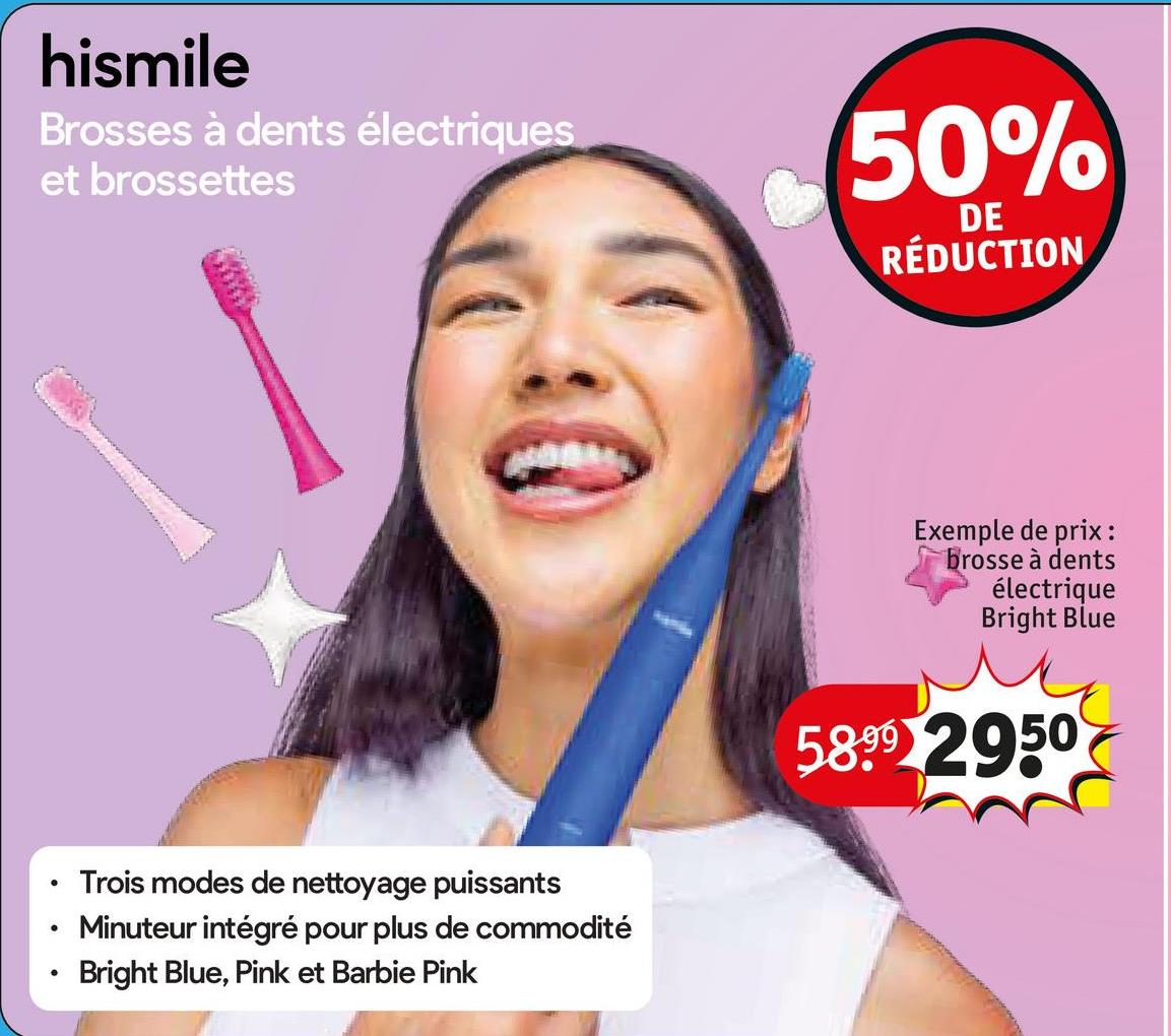 hismile
Brosses à dents électriques
et brossettes
50%
DE
RÉDUCTION
•
•
Trois modes de nettoyage puissants
Minuteur intégré pour plus de commodité
Bright Blue, Pink et Barbie Pink
Exemple de prix :
brosse à dents
électrique
Bright Blue
5899 2950