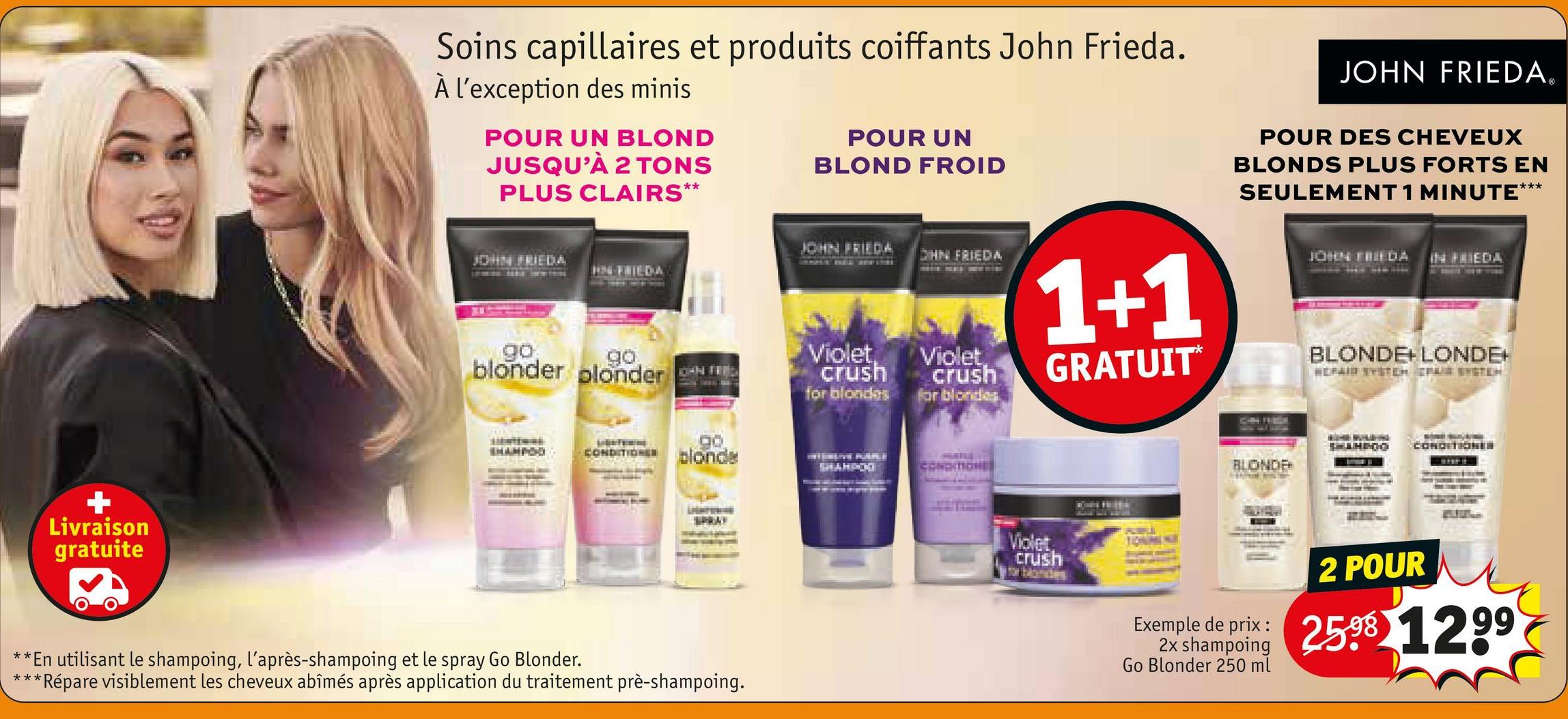 Livraison
gratuite
Soins capillaires et produits coiffants John Frieda.
À l'exception des minis
POUR UN BLOND
JUSQU'À 2 TONS
PLUS CLAIRS**
POUR UN
BLOND FROID
JOHN FRIEDA
OHN FRIEDA
JOHN FRIEDA
HN FRIEDA
go
90
blonder plonder
JOHN FRIEDA.
POUR DES CHEVEUX
BLONDS PLUS FORTS EN
SEULEMENT 1 MINUTE**
***
Violet,
crush
for blondes
Violet
crush
for blondes
1+1
GRATUIT*
JOHN FRIEDA IN FRIEDA
BLONDE LONDE
HERAID SYSTEM SPAIN SYSTEM
SHAMPOO
CONDITIONER
blonde
SHAMPOO
CONDITIONE
**En utilisant le shampoing, l'après-shampoing et le spray Go Blonder.
SPRAY
***
*Répare visiblement les cheveux abîmés après application du traitement prè-shampoing.
Violet
crush
BLONDE
CONDITIONER
Exemple de prix :
2 POUR
2x shampoing 25.98 1299
Go Blonder 250 ml