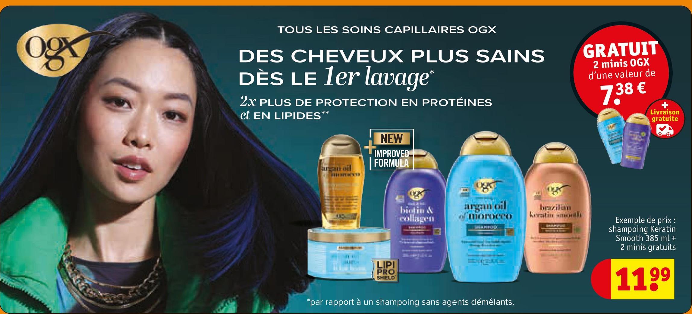 TOUS LES SOINS CAPILLAIRES OGX
DES CHEVEUX PLUS SAINS
DÈS LE 1er lavage*
2X PLUS DE PROTECTION EN PROTÉINES
et EN LIPIDES**
GRATUIT
2 minis OGX
d'une valeur de
7.38€
Livraison
gratuite
NEW
IMPROVED
FORMULA
argan oil
LIPI
PRO
SHIELD
biotin &
collagen
argan oil
ווויייוווד
*par rapport à un shampoing sans agents démêlants.
keratin month
Exemple de prix :
shampoing Keratin
Smooth 385 ml +
2 minis gratuits
1199