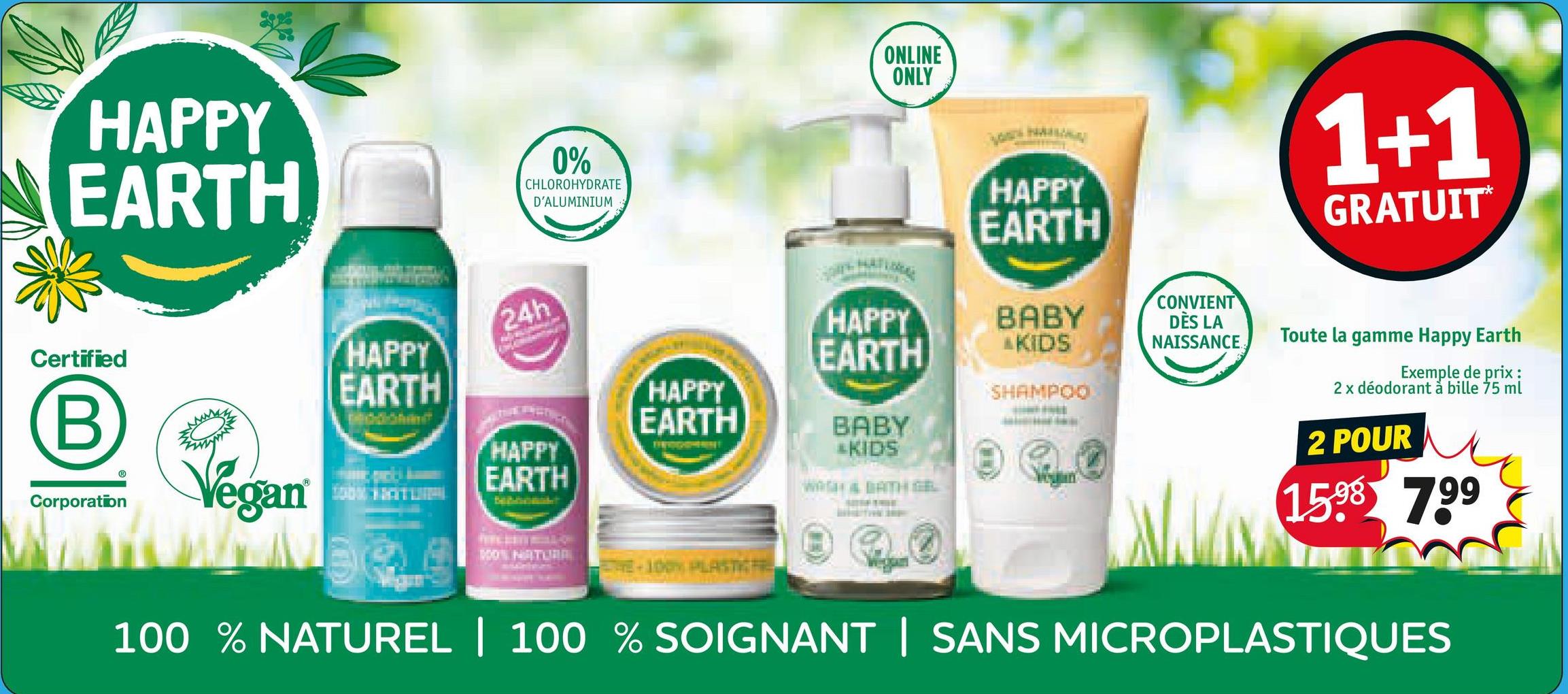 HAPPY
EARTH
0%
CHLOROHYDRATE
D'ALUMINIUM
ONLINE
ONLY
HAT
HAPPY
EARTH
1+1
GRATUIT✶
Certified
HAPPY
EARTH
B
Corporation
Vegan
24h
HAPPY
EARTH
HAPPY
EARTH
BABY
KIDS
HAPPY
EARTH
SHAMPOO
OON NATURA
100% PLASTIC
BABY
*KIDS
WASH & BATH GB.
CONVIENT
DÈS LA
NAISSANCE.
Toute la gamme Happy Earth
Exemple de prix:
2 x déodorant à bille 75 ml
2 POUR
1598 7.99
100 % NATUREL | 100 % SOIGNANT | SANS MICROPLASTIQUES