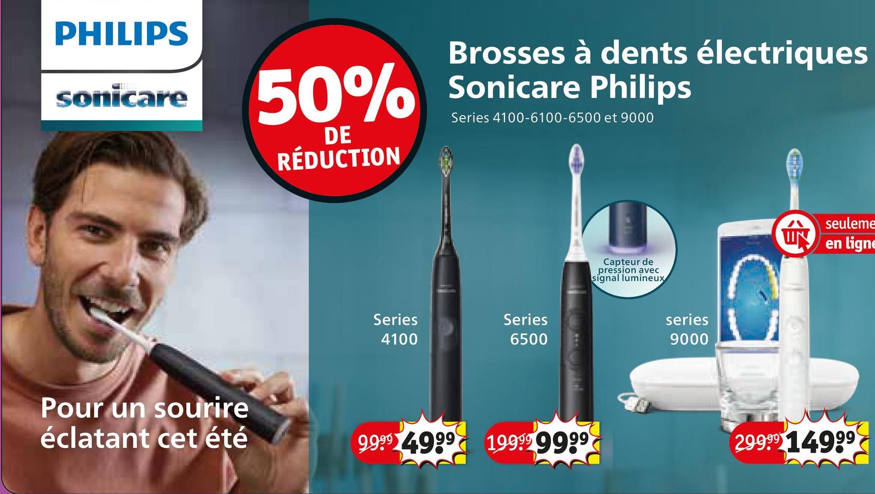 PHILIPS
sonicare
Brosses à dents électriques
50% Sonicare Philips
Series 4100-6100-6500 et 9000
DE
RÉDUCTION
Pour un sourire
éclatant cet été
Series
4100
Series
6500
Capteur de
pression avec
signal lumineux
series
9000
IN
seuleme
en ligne
9999 4999 19999 9999
29999 14999