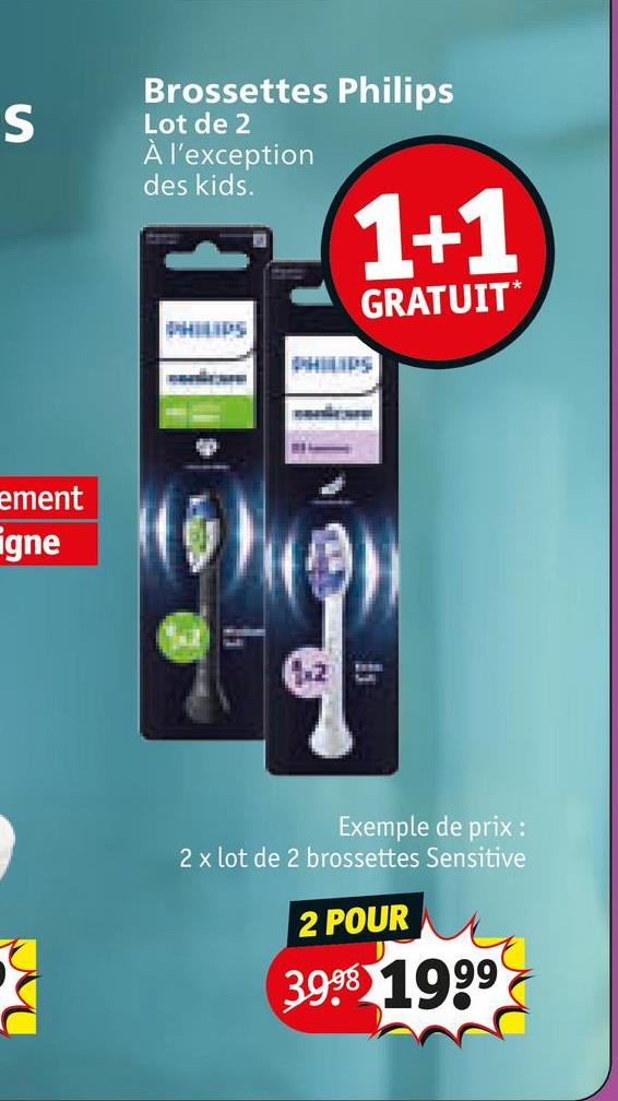 ement
igne
S
Brossettes Philips
Lot de 2
À l'exception
des kids.
1+1
GRATUIT*
PHILIPS
S
Exemple de prix :
2 x lot de 2 brossettes Sensitive
2 POUR
3998 1999