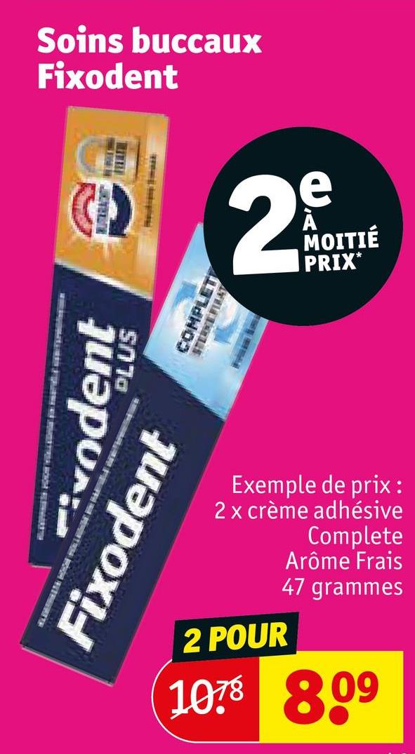 Soins buccaux
Fixodent
COMPLET
vodent
Fixodent
S070
2
Exemple de prix :
2 x crème adhésive
Complete
Arôme Frais
2 POUR
1078
47 grammes
8.09
MOITIÉ
PRIX*
