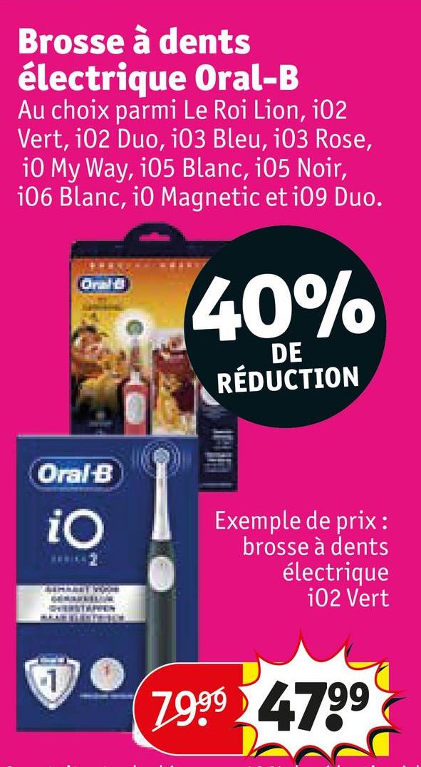 Brosse à dents
électrique Oral-B
Au choix parmi Le Roi Lion, i02
Vert, 102 Duo, i03 Bleu, i03 Rose,
10 My Way, 105 Blanc, 105 Noir,
106 Blanc, 10 Magnetic et i09 Duo.
Oral
40%
DE
RÉDUCTION
Oral B
iO
Exemple de prix:
brosse à dents
électrique
102 Vert
1
7.9.99 4799