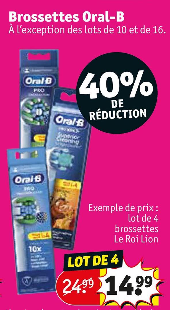 Brossettes Oral-B
À l'exception des lots de 10 et de 16.
Oral-B
PRO
40%
Oral B
Superior
Cleoning
DE
RÉDUCTION
Oral-B
FRO
1-4
10x
Exemple de prix:
lot de 4
brossettes
Le Roi Lion
LOT DE 4
2499 1499