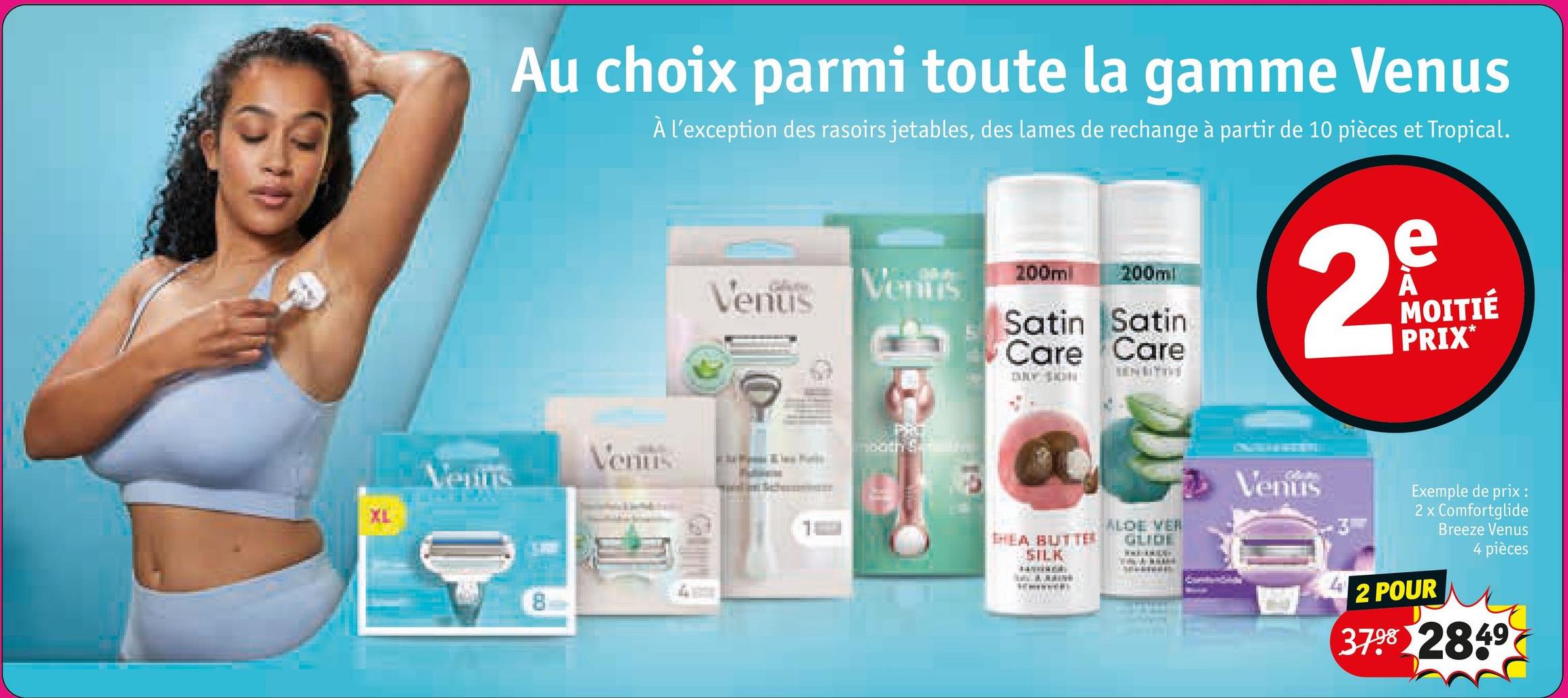 XL
Au choix parmi toute la gamme Venus
À l'exception des rasoirs jetables, des lames de rechange à partir de 10 pièces et Tropical.
Venus
Ventis
200ml
200ml
Satin Satin
Care Care
2
Venus
ooth Stre
enins
SENSITIVE
HEA BUTTER
ALDE VER
GLIDE
SILK
Venus
e
MOITIÉ
PRIX*
Exemple de prix :
2 x Comfortglide
Breeze Venus
4 pièces
2 POUR
3798 2849