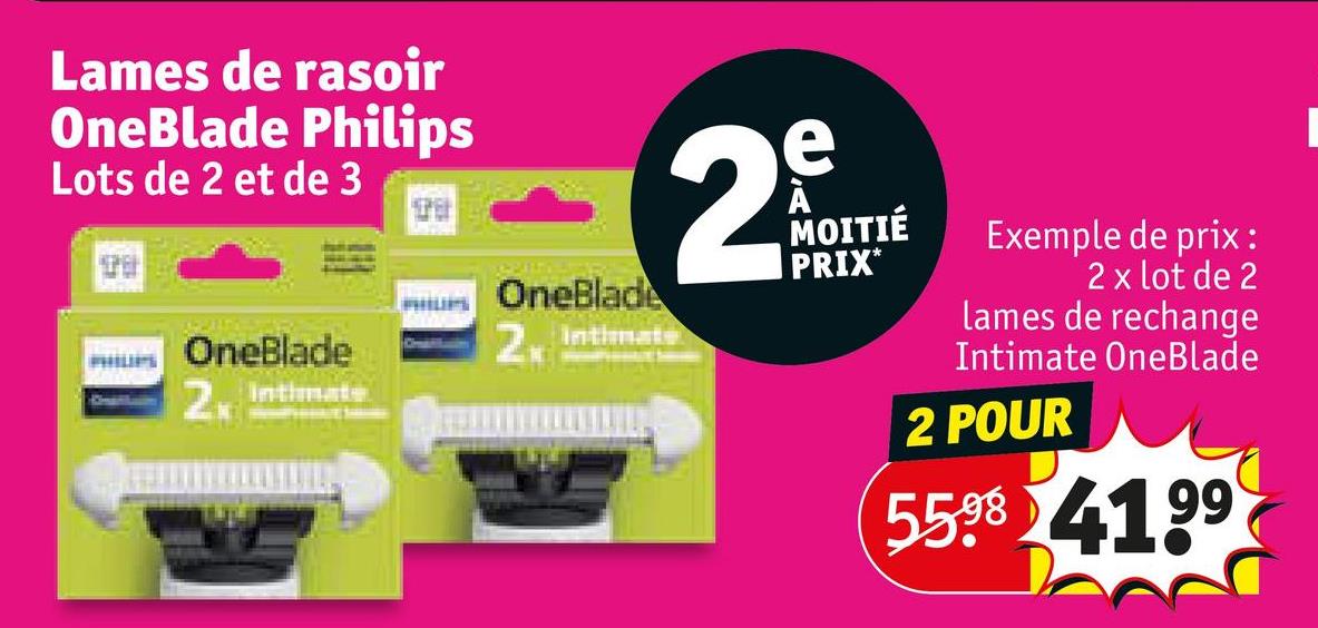 Lames de rasoir
OneBlade Philips
Lots de 2 et de 3
OneBlade
2 Intimate
OneBlade
2 Intimate
2
e
MOITIÉ
PRIX*
Exemple de prix:
2 x lot de 2
lames de rechange
Intimate OneBlade
2 POUR
5598 4199