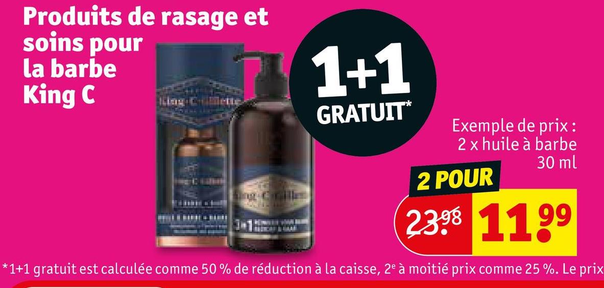 Produits de rasage et
soins pour
la barbe
King C
1+1
GRATUIT*
Exemple de prix:
2 x huile à barbe
2 POUR
30 ml
23 1199
*1+1 gratuit est calculée comme 50% de réduction à la caisse, 2° à moitié prix comme 25 %. Le prix