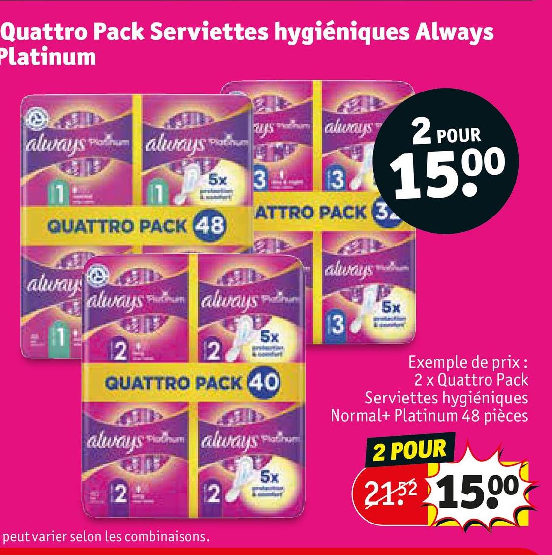 Quattro Pack Serviettes hygiéniques Always
Platinum
Platinum
always always
5x
11
QUATTRO PACK 48
ays always
always 2 POUR
Platinum
13
33 1500
ATTRO PACK 3
always
alway
always always
Platinum
5x
13
19
5x
2
2
QUATTRO PACK 40
always always
2
Platihun
5x
12
Exemple de prix :
2 x Quattro Pack
Serviettes hygiéniques
Normal+ Platinum 48 pièces
2 POUR
21.52 1500
peut varier selon les combinaisons.
