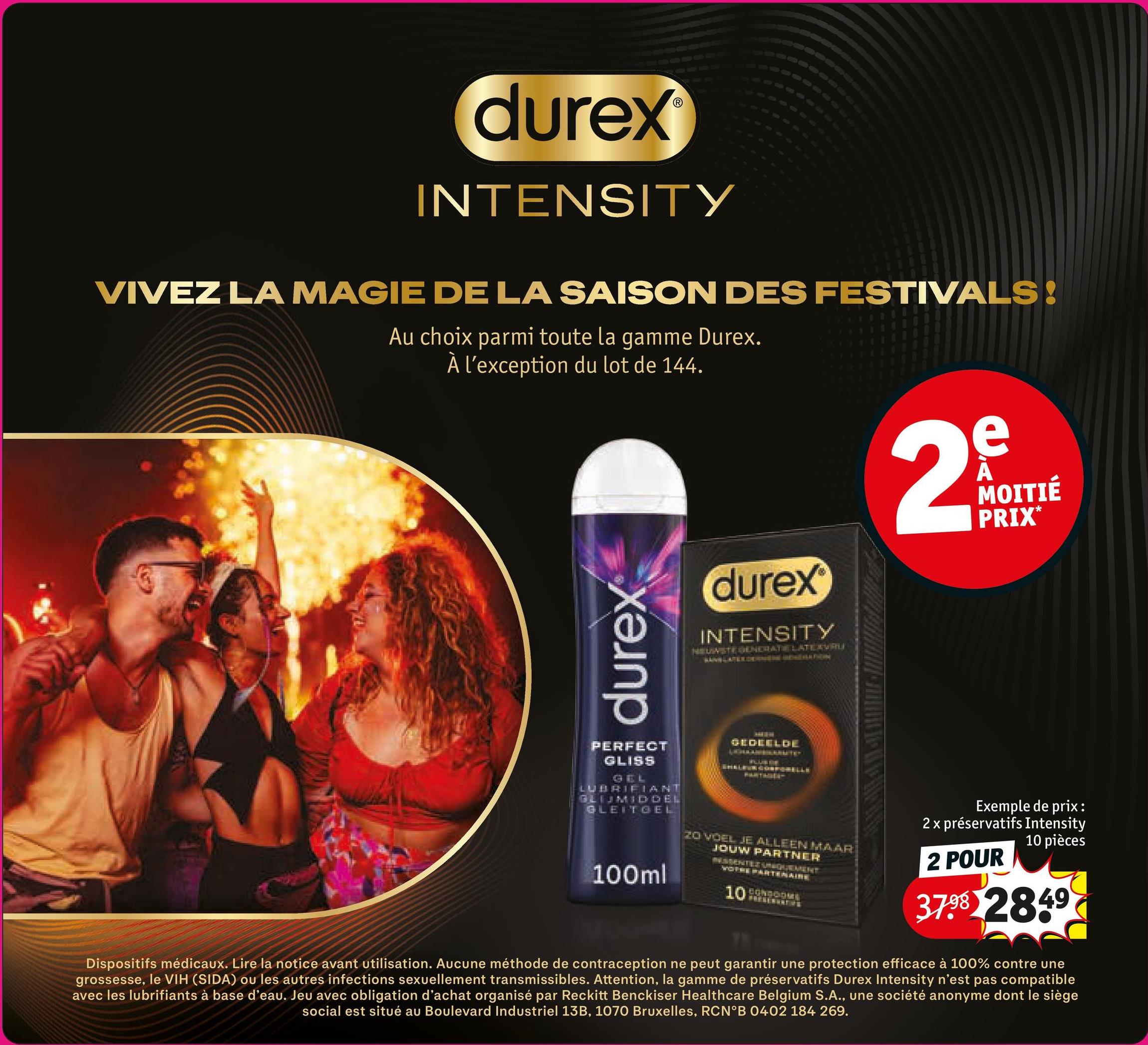 durex
INTENSITY
VIVEZ LA MAGIE DE LA SAISON DES FESTIVALS!
Au choix parmi toute la gamme Durex.
À l'exception du lot de 144.
durex
durex
INTENSITY
NEUWSTE GENERATE LATE AVRU
2
e
A
MOITIÉ
PRIX*
PERFECT
GLISS
GEL
LUBRIFIANT
GLIJMIDDEL
GLEITGEL
100ml
GEDEELDE
20 VOEL JE ALLEEN MAAR
JOUW PARTNER
BESSERTES UNIQUE ATENT
WOTRE PARTENAIRE
10
Exemple de prix :
2 x préservatifs Intensity
10 pièces
2 POUR
37.98 2849
Dispositifs médicaux. Lire la notice avant utilisation. Aucune méthode de contraception ne peut garantir une protection efficace à 100% contre une
grossesse, le VIH (SIDA) ou les autres infections sexuellement transmissibles. Attention, la gamme de préservatifs Durex Intensity n'est pas compatible
avec les lubrifiants à base d'eau. Jeu avec obligation d'achat organisé par Reckitt Benckiser Healthcare Belgium S.A., une société anonyme dont le siège
social est situé au Boulevard Industriel 13B, 1070 Bruxelles, RCN°B 0402 184 269.