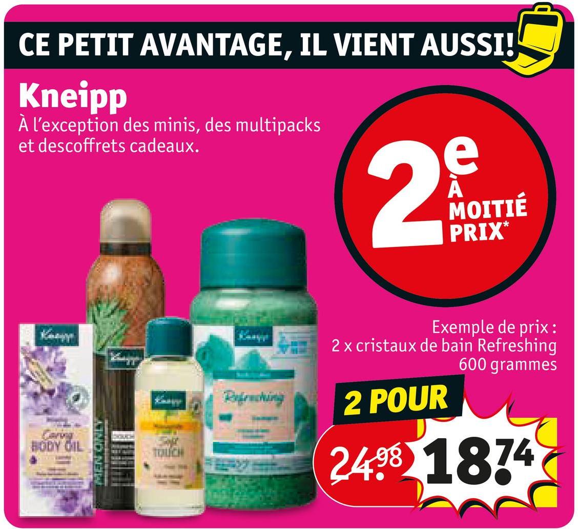 CE PETIT AVANTAGE, IL VIENT AUSSI!
Kneipp
À l'exception des minis, des multipacks
et descoffrets cadeaux.
2
e
MOITIÉ
PRIX*
BODY OIL
MEN ONLY
CHORACH
TOUCH
Exemple de prix:
2 x cristaux de bain Refreshing
600 grammes
Refraching
2 POUR
2498 1874