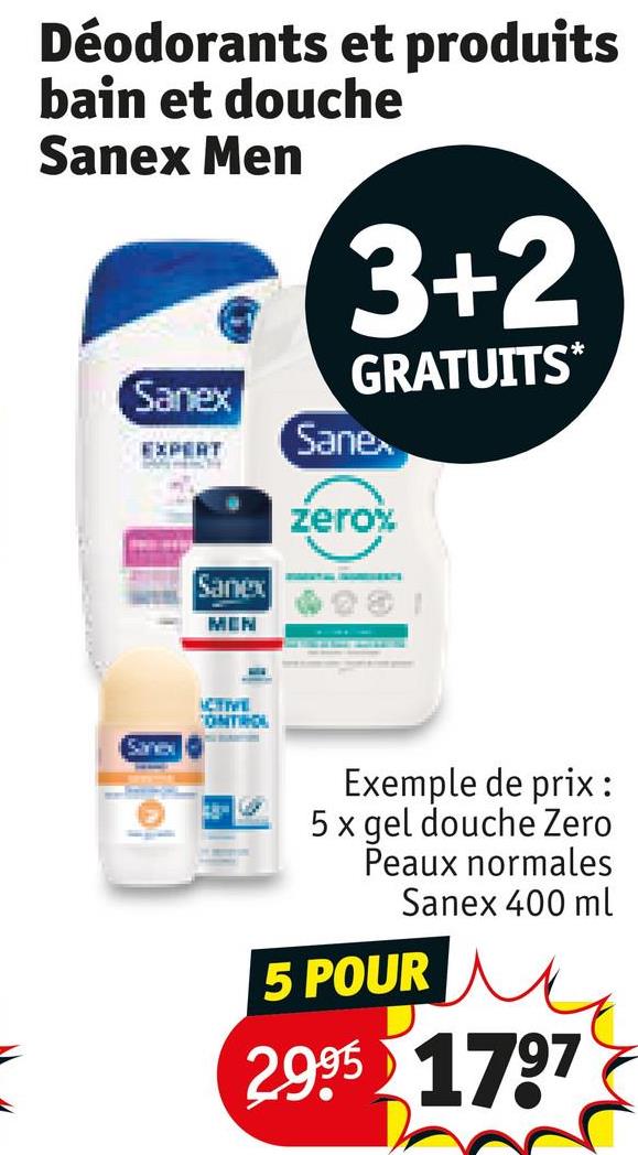 Déodorants et produits
bain et douche
Sanex Men
Sanex
EXPERT
Sanex
MEN
3+2
GRATUITS*
Sanex
zero%
Sanex
ACTIVE
ONTROL
Exemple de prix :
5x gel douche Zero
Peaux normales
Sanex 400 ml
5 POUR
2995 1797