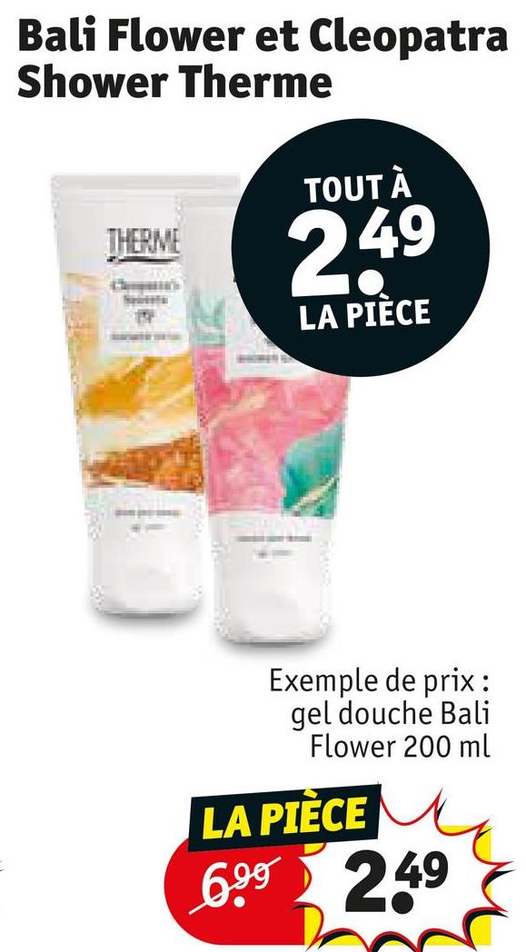 Bali Flower et Cleopatra
Shower Therme
THERME
TOUT À
2,49
LA PIÈCE
Exemple de prix:
gel douche Bali
Flower 200 ml
LA PIÈCE
6.99 2.49