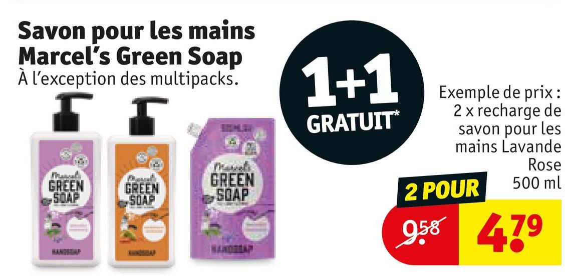 Savon pour les mains
Marcel's Green Soap
À l'exception des multipacks.
5
Manal
GREEN
SOAP
GREEN
SOAP
GREEN
SOAP
1+1
GRATUIT*
Exemple de prix:
2 x recharge de
savon pour les
mains Lavande
2 POUR
Rose
500 ml
958
HANDA
479