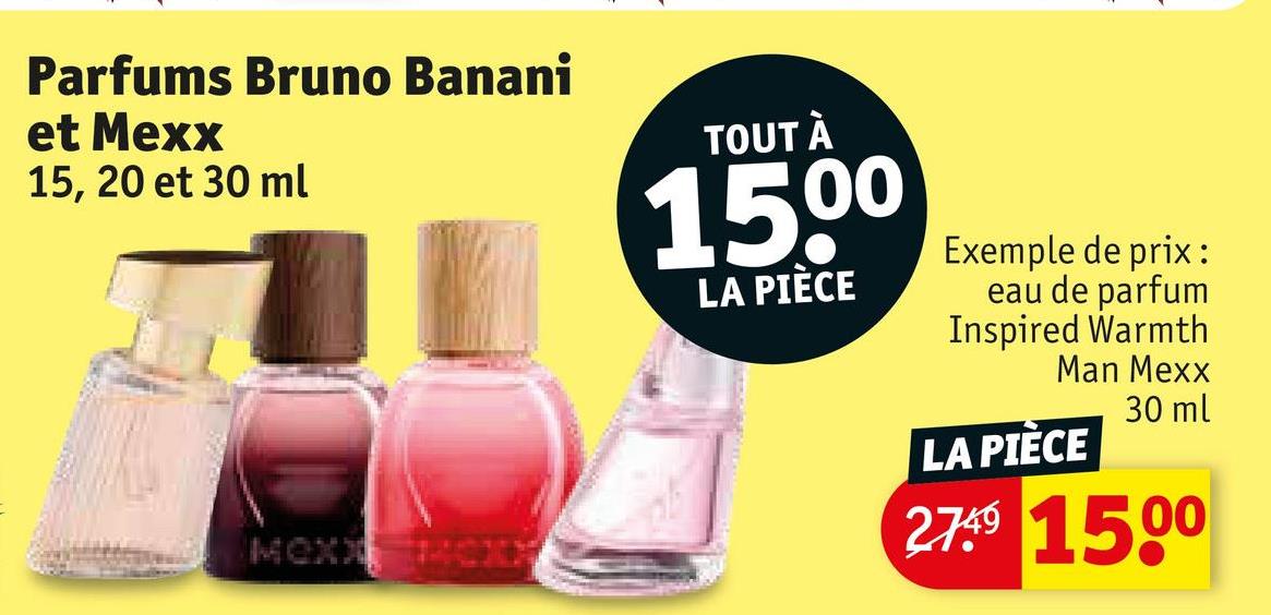 Parfums Bruno Banani
et Mexx
15, 20 et 30 ml
MOXX
TOUT À
15,00
LA PIÈCE
Exemple de prix:
eau de parfum
Inspired Warmth
Man Mexx
LA PIÈCE
30 ml
2749 1500