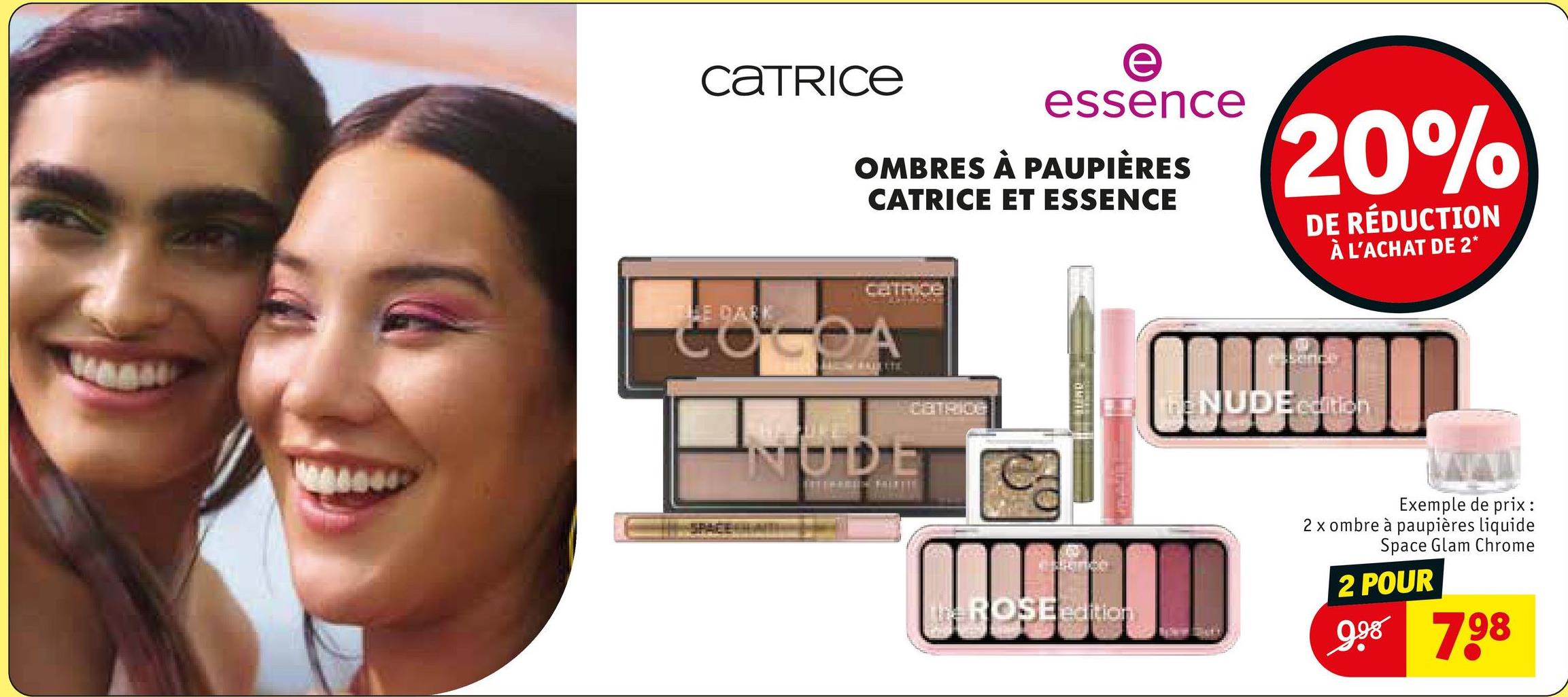 CATRICE
e
essence
OMBRES À PAUPIÈRES
CATRICE ET ESSENCE
20%
DE RÉDUCTION
À L'ACHAT DE 2*
CATRICE
OCOA
NUDE
CATRICE
The ROSE edition
THE NUDE edition
Exemple de prix :
2 x ombre à paupières liquide
Space Glam Chrome
2 POUR
998 798