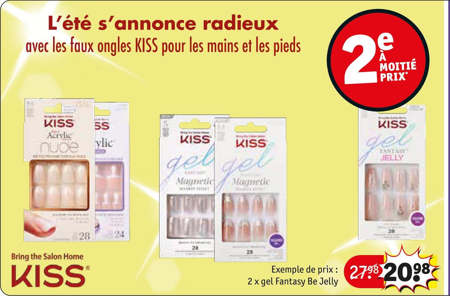 L'été s'annonce radieux
avec les faux ongles KISS pour les mains et les pieds
2
e
MOITIÉ
PRIX*
KISS
Acrylic
SS
nude
vlic
KISS
KISS
gel gel
Magnetic
Magnetic
KISS
gel
FANTAST
JELLY
Bring the Salon Home
28
KISS
®
20
Exemple de prix: 2798 2098
2 x gel Fantasy Be Jelly