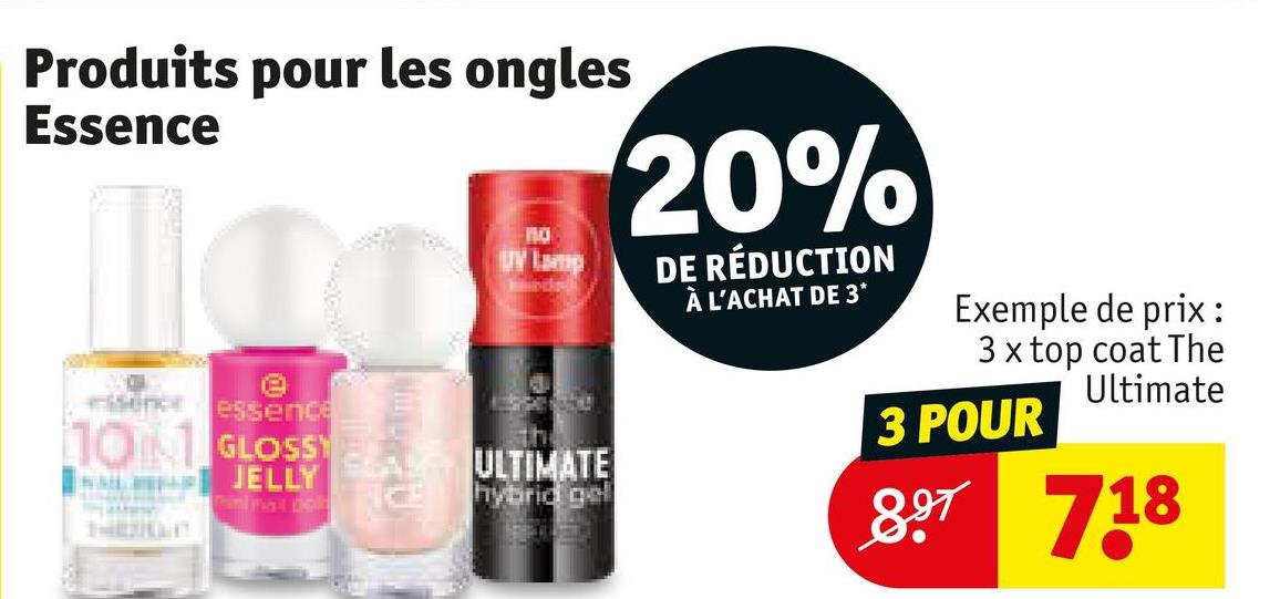 Produits pour les ongles
Essence
essence essence
101 GLOSSY
JELLY
ninal De
SAL
по
UV Lamp
ULTIMATE
hybrid gel
20%
DE RÉDUCTION
À L'ACHAT DE 3*
Exemple de prix:
3 x top coat The
Ultimate
3 POUR
897 718