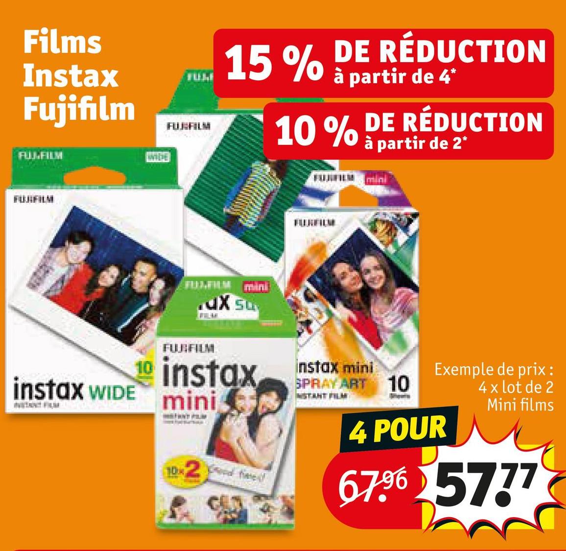 Films
Instax
Fujifilm
FUJ-FILM
FUJIFILM
WIDE
FULL
FUBFILM
15% DE RÉDUCTION
a
à partir de 4*
10% DE RÉDUCTION
à partir de 2*
FULFILM
mini
.ux su
MILLARY
FUJIFILM
instax
instax WIDE mini
F
10x2
instax mini
SPRAY ART 10
STANT FILM
Exemple de prix:
4 x lot de 2
Mini films
4 POUR
67.96 5777