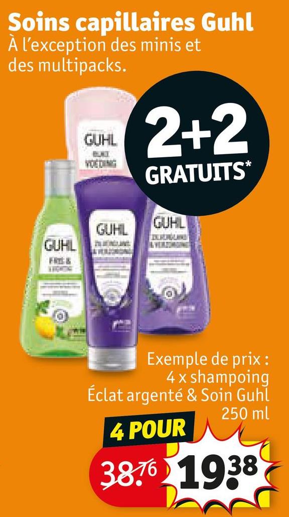 Soins capillaires Guhl
À l'exception des minis et
des multipacks.
GUHL
VOEDING
2+2
GRATUITS*
GUHL
GUHL
GUHL
FREE &
AVIGHTTICE
Exemple de prix:
4 x shampoing
Éclat argenté & Soin Guhl
4 POUR
250 ml
38.76 1938