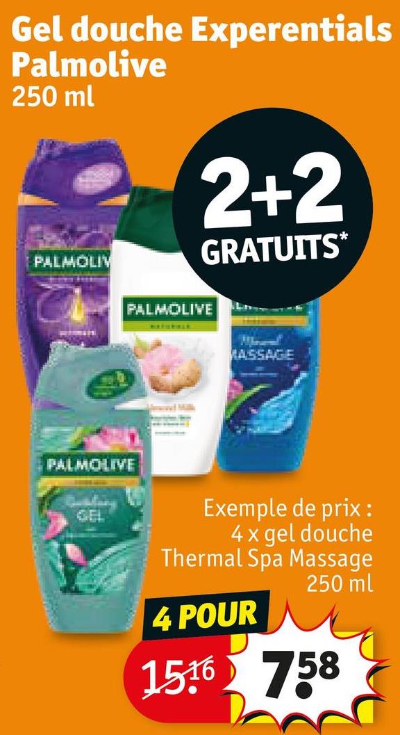 Gel douche Experentials
Palmolive
250 ml
PALMOLIV
2+2
GRATUITS*
PALMOLIVE
GEL
PALMOLIVE
MASSAGE
Exemple de prix :
4 x gel douche
Thermal Spa Massage
250 ml
4 POUR
1516 758