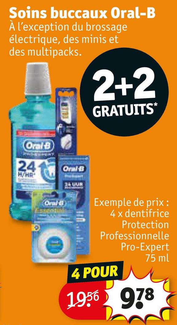 Soins buccaux Oral-B
À l'exception du brossage
électrique, des minis et
des multipacks.
2+2
GRATUITS*
Oral B
24
H/HA
Oral-B
Essential
Oyil-B
34 UUR
Exemple de prix :
4 x dentifrice
Protection
Professionnelle
Pro-Expert
75 ml
4 POUR
1956
978