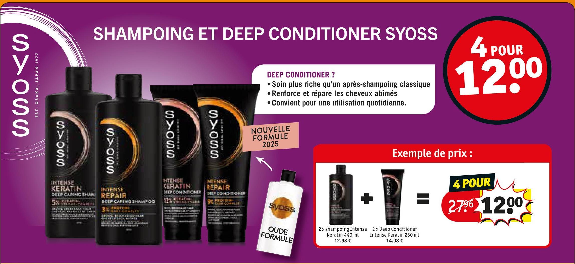 y
SYOSS
EST. OSAKA, JAPAN 1977
SHAMPOING ET DEEP CONDITIONER SYOSS
DEEP CONDITIONER ?
Soin plus riche qu'un après-shampoing classique
• Renforce et répare les cheveux abîmés
• Convient pour une utilisation quotidienne.
4 POUR
12,00
D D D D
INTENSE
KERATIN
INTENSE
DEEP CARING SHAM REPAIR
5% RATIN
DEEP CARING SHAMPOO
FROTTIN
E
KERATIN
DEEP CONDITIONER
INTENSE
REPAIR
DEEP CONDITIONER
NOUVELLE
FORMULE
2025
Syoss
OUDE
FORMULE
2x shampoing Intense
Keratin 440 ml
12.98 €
Exemple de prix :
4 POUR
279 1200
2x Deep Conditioner
Intense Keratin 250 ml
14.98 €