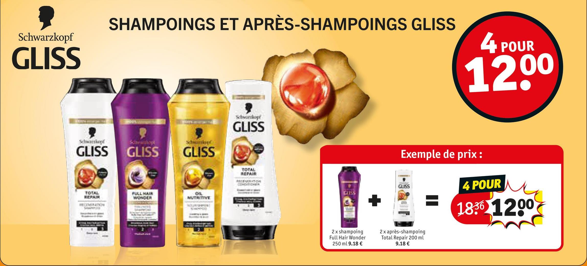 Schwarzkopf
GLISS
Schwartkopt
SHAMPOINGS ET APRÈS-SHAMPOINGS GLISS
4
POUR
1200
GLISS
GLISS
GLISS
TOTAL
REPAIR
FULL HAIR
WONDER
CIL
NUTRITIVE
GLISS
TOTAL
REPAIR
Exemple de prix :
4 POUR
1836 1200
CUSS
CUSS
2 x shampoing
Full Hair Wonder
250 ml 9.18 €
2x après-shampoing
Total Repair 200 ml
9.18 €